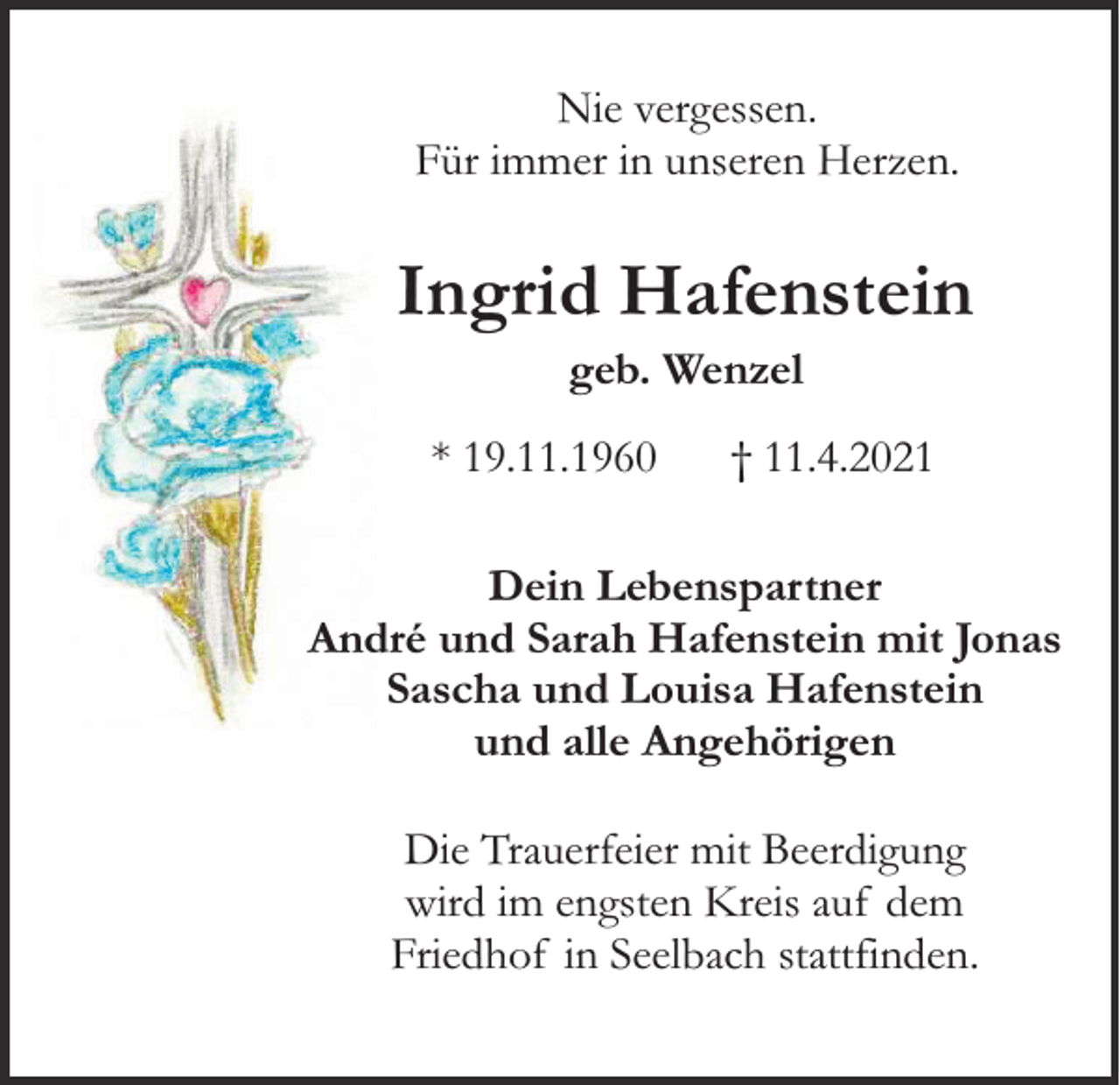 <p>Nie vergessen.<br />Für immer in unseren Herzen.</p><p>Ingrid Hafenstein<br />geb. Wenzel</p><p>* 19.11.1960</p><p>† 11.4.2021</p><p>Dein Lebenspartner<br />André und Sarah Hafenstein mit Jonas<br />Sascha und Louisa Hafenstein<br />und alle Angehörigen<br />Die Trauerfeier mit Beerdigung<br />wird im engsten Kreis auf dem<br />Friedhof in Seelbach stattfinden.</p>