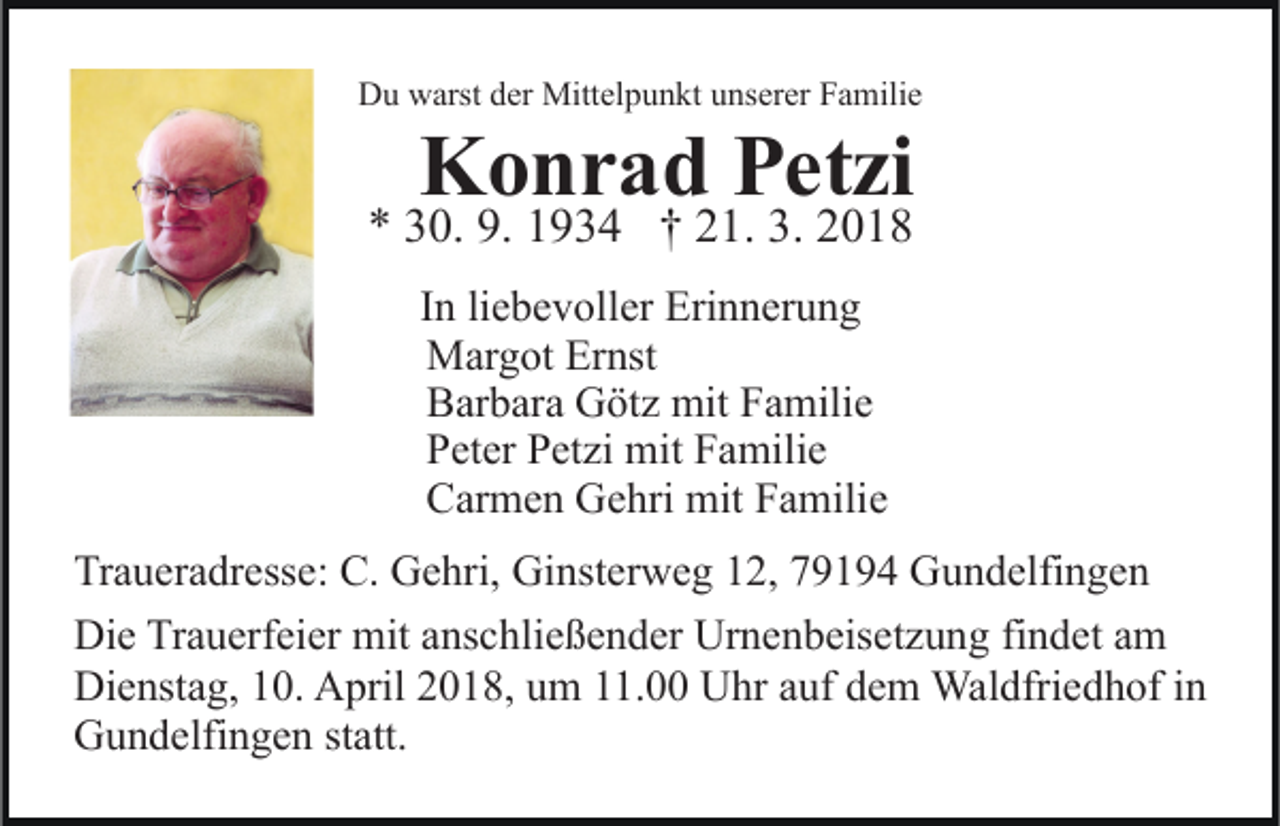 <p>DDu<br />u wwarst<br />arst dder<br />er Mittelpunkt<br />Mitt el p u n kt unserer<br />u ns er er Familie<br />F a mili e</p><p>KKonrad<br />o n r a d PPetzi<br />et zi</p><p>** 330.<br />0. 9.<br />9 3 4 †† 221.<br />1. 3.<br />018<br />9. 11934<br />3. 22018<br />liebevoller<br />IInn li<br />e b e v oll er Erinnerung<br />Eri n n er u n g<br />MMargot<br />ar g ot ErErnst<br />nst<br />BBarbara<br />ar b ar a Götz<br />G öt z mit<br />mit FFamilie<br />a mili e<br />PPeter<br />et er PPetzi<br />et zi mit<br />mit FFamilie<br />a mili e<br />CCarmen<br />ar m e n Gehri<br />G e hri mit<br />mit FFamilie<br />a mili e</p><p>Tr a u er a dr ess e: C.<br />Traueradresse:<br />C. Gehri,<br />G e hri, Gi<br />Ginsterweg<br />nst er w e g 112,<br />2, 779194<br />9 1 9 4 GGundelfingen<br />u n d elfi n g e n<br />Die<br />Di<br />e TrTrauerfeier<br />a u erf ei er mit<br />mit aanschließender<br />ns c h li e ß e n d er Urnenbeisetzung<br />Ur n e n b eis et z u ng fifindet<br />n d et aam<br />m<br />Dienstag,<br />Di e nst a g, 110.<br />0. AApril<br />pril 22018,<br />0 1 8, um<br />u m 11.00<br />. Uhr<br />U hr auf<br />a uf dem<br />d e m Waldfriedhof<br />Wal dfri e d h of iinn<br />G u n d elfi n g e n ststatt.<br />att.<br />Gundelfingen</p>