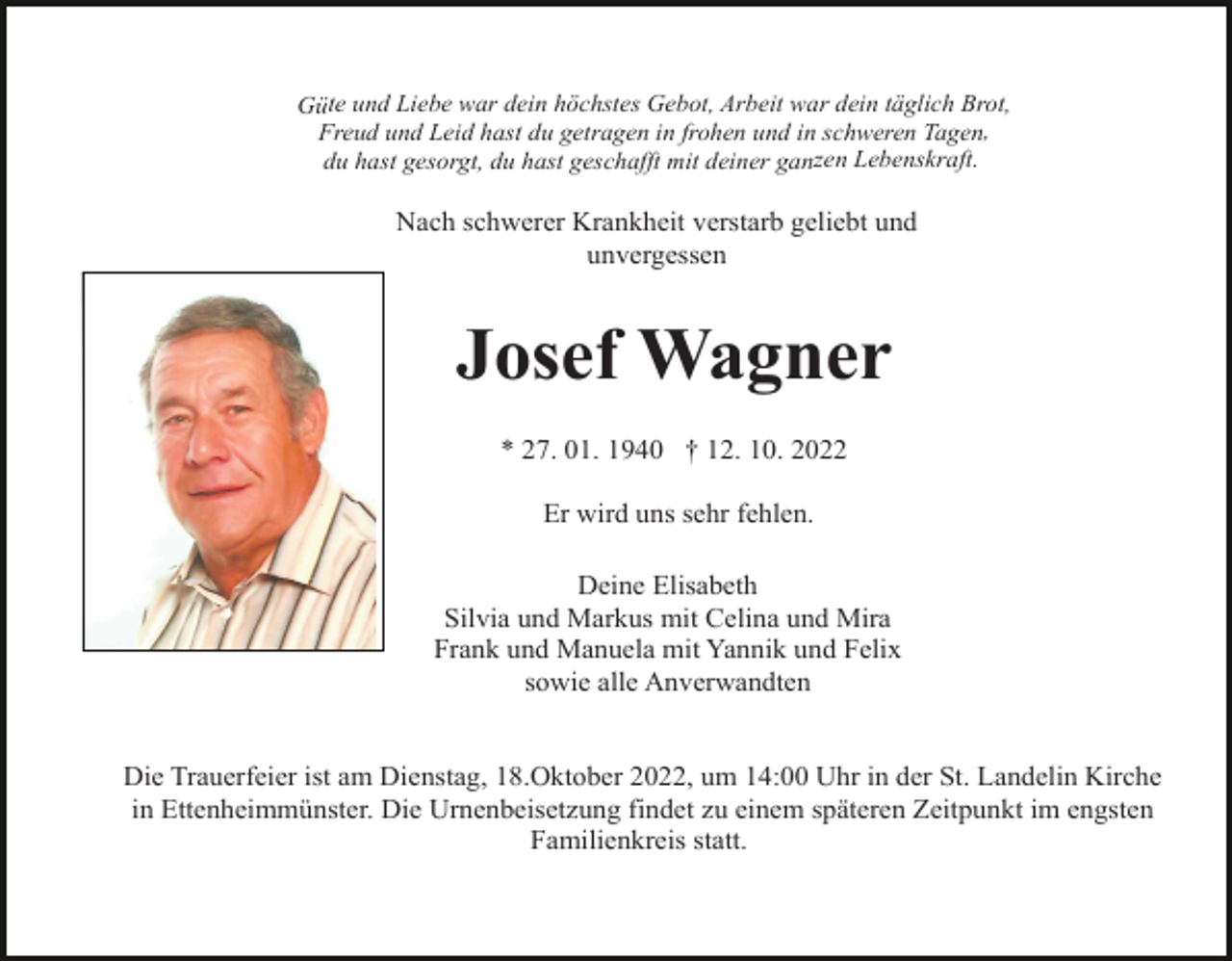 <p>Güte und Liebe war dein höchstes Gebot, Arbeit war dein täglich Brot,<br />Freud und Leid hast du getragen in frohen und in schweren Tagen,<br />du hast gesorgt, du hast geschafft mit deiner ganzen Lebenskraft.</p><p>Nach schwerer Krankheit verstarb geliebt und<br />unvergessen</p><p>Josef Wagner<br />* 27. 01. 1940 † 12. 10. 2022<br />Er wird uns sehr fehlen.<br />Deine Elisabeth<br />Silvia und Markus mit Celina und Mira<br />Frank und Manuela mit Yannik und Felix<br />sowie alle Anverwandten</p><p>Die Trauerfeier ist am Dienstag, 18.Oktober 2022, um 14:00 Uhr in der St. Landelin Kirche<br />in Ettenheimmünster. Die Urnenbeisetzung findet zu einem späteren Zeitpunkt im engsten<br />Familienkreis statt.</p>