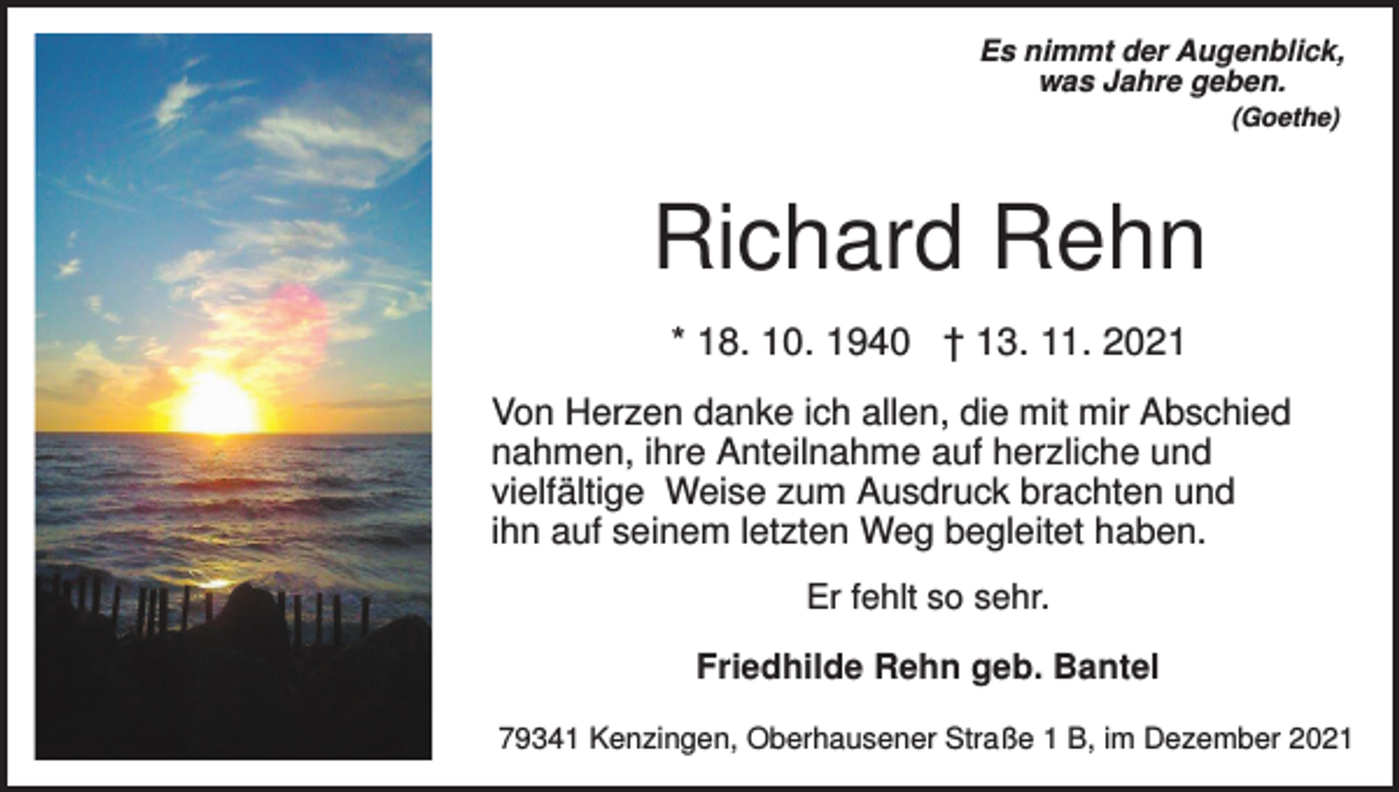 <p>Es nimmt der Augenblick,<br />was Jahre geben.<br />(Goethe)</p><p>Richard Rehn<br />* 18. 10. 1940 † 13. 11. 2021<br />Von Herzen danke ich allen, die mit mir Abschied<br />nahmen, ihre Anteilnahme auf herzliche und<br />vielfältige Weise zum Ausdruck brachten und<br />ihn auf seinem letzten Weg begleitet haben.<br />Er fehlt so sehr.<br />Friedhilde Rehn geb. Bantel<br />79341 Kenzingen, Oberhausener Straße 1 B, im Dezember 2021</p>