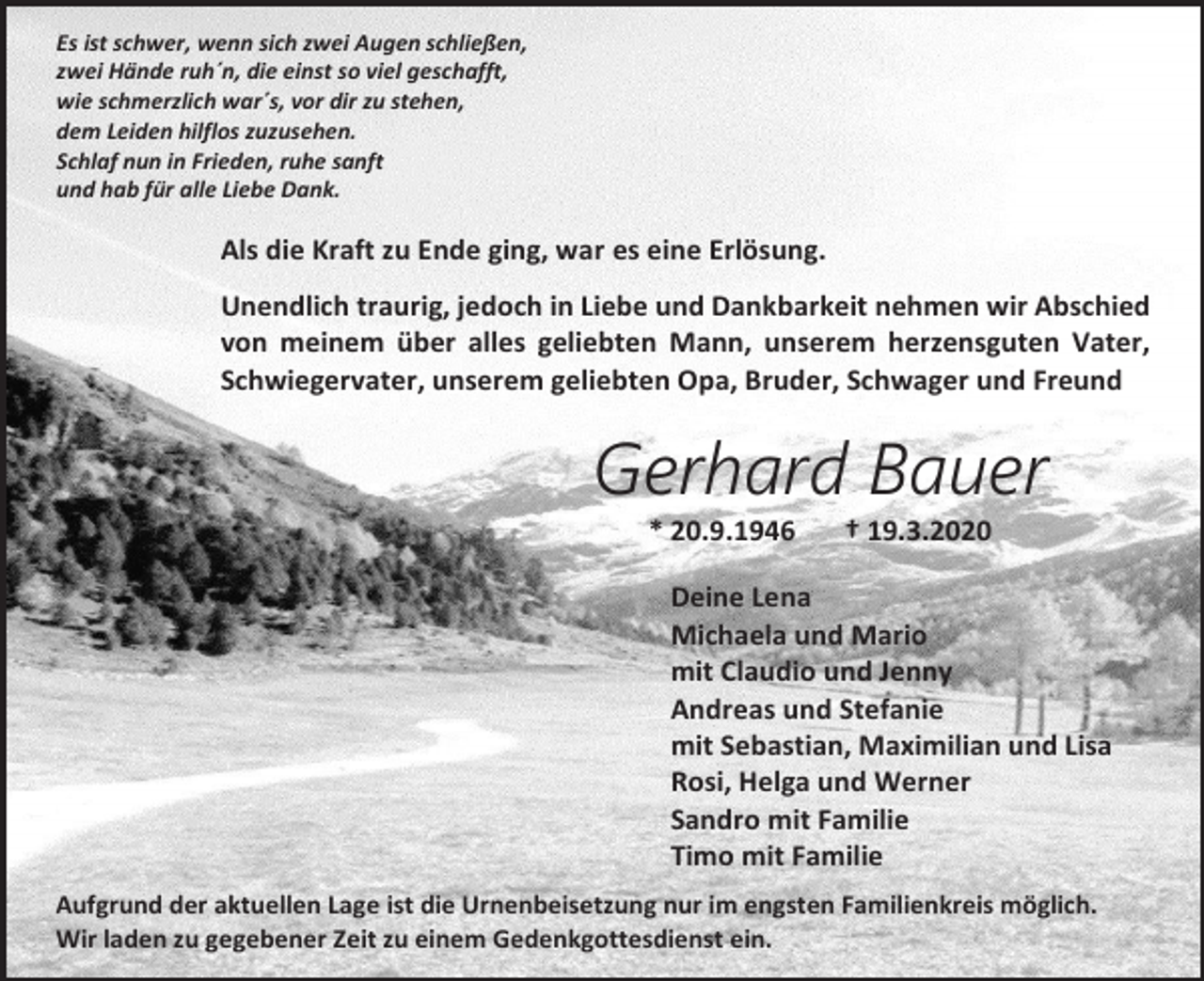 <p>Es ist schwer, wenn sich zwei Augen schließen,<br />zwei Hände ruh´n, die einst so viel geschafft,<br />wie schmerzlich war´s, vor dir zu stehen,<br />dem Leiden hilflos zuzusehen.<br />Schlaf nun in Frieden, ruhe sanft<br />und hab für alle Liebe Dank.</p><p>Als die Kraft zu Ende ging, war es eine Erlösung.<br />Unendlich traurig, jedoch in Liebe und Dankbarkeit nehmen wir Abschied<br />von meinem über alles geliebten Mann, unserem herzensguten Vater,<br />Schwiegervater, unserem geliebten Opa, Bruder, Schwager und Freund</p><p>Gerhard Bauer<br />* 20.9.1946</p><p>† 19.3.2020</p><p>Deine Lena<br />Michaela und Mario<br />mit Claudio und Jenny<br />Andreas und Stefanie<br />mit Sebastian, Maximilian und Lisa<br />Rosi, Helga und Werner<br />Sandro mit Familie<br />Timo mit Familie<br />Aufgrund der aktuellen Lage ist die Urnenbeisetzung nur im engsten Familienkreis möglich.<br />Wir laden zu gegebener Zeit zu einem Gedenkgottesdienst ein.</p>