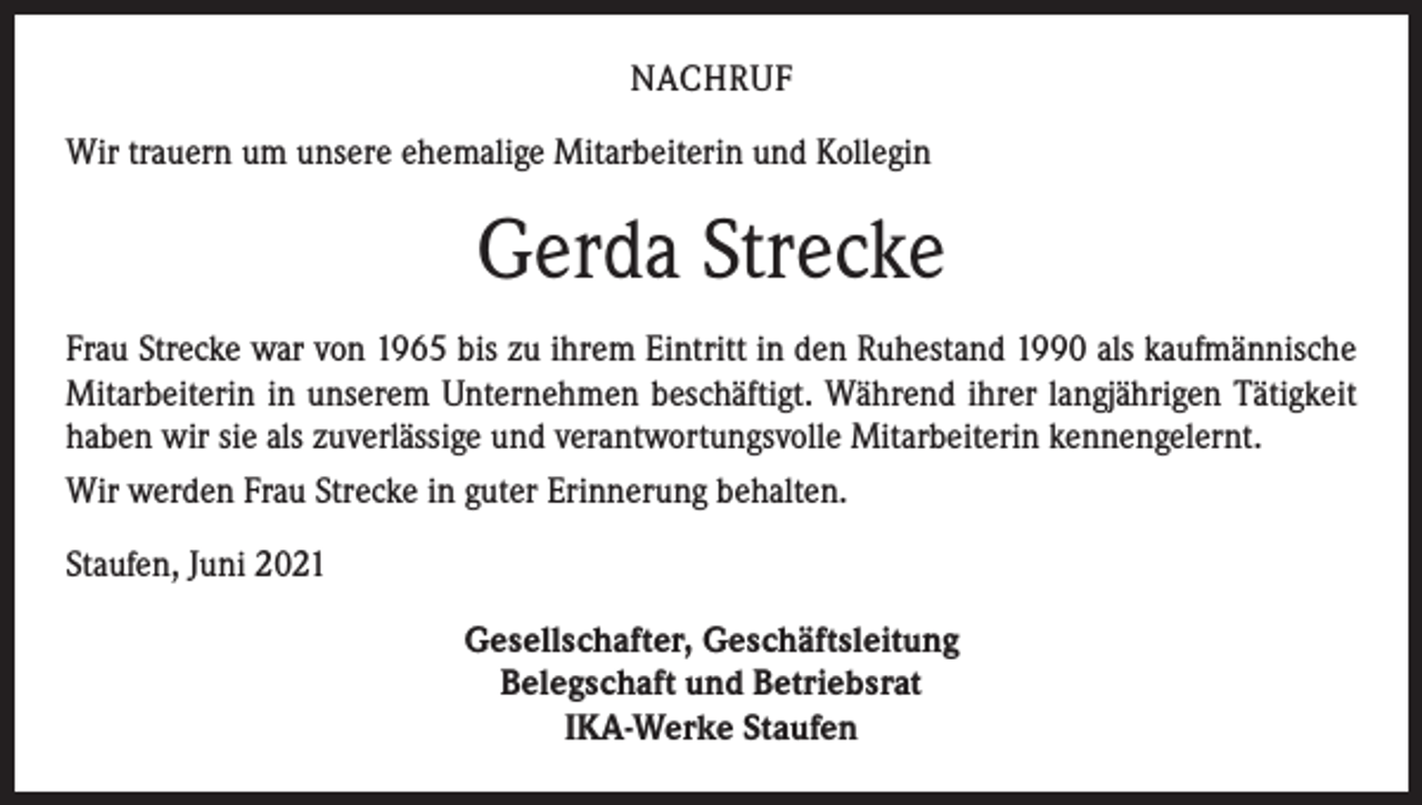 <p>NACHRUF<br />Wir trauern um unsere ehemalige Mitarbeiterin und Kollegin</p><p>Gerda Strecke<br />Frau Strecke war von 1965 bis zu ihrem Eintritt in den Ruhestand 1990 als ­kaufmännische<br />Mitarbeiterin in unserem Unternehmen beschäftigt. Während ihrer langjährigen Tätigkeit<br />­haben wir sie als zuverlässige und verantwortungsvolle Mitarbeiterin kennengelernt.<br />Wir werden Frau Strecke in guter Erinnerung behalten.<br />Staufen, Juni 2021<br />Gesellschafter, Geschäftsleitung<br />Belegschaft und Betriebsrat<br />IKA-Werke Staufen</p>