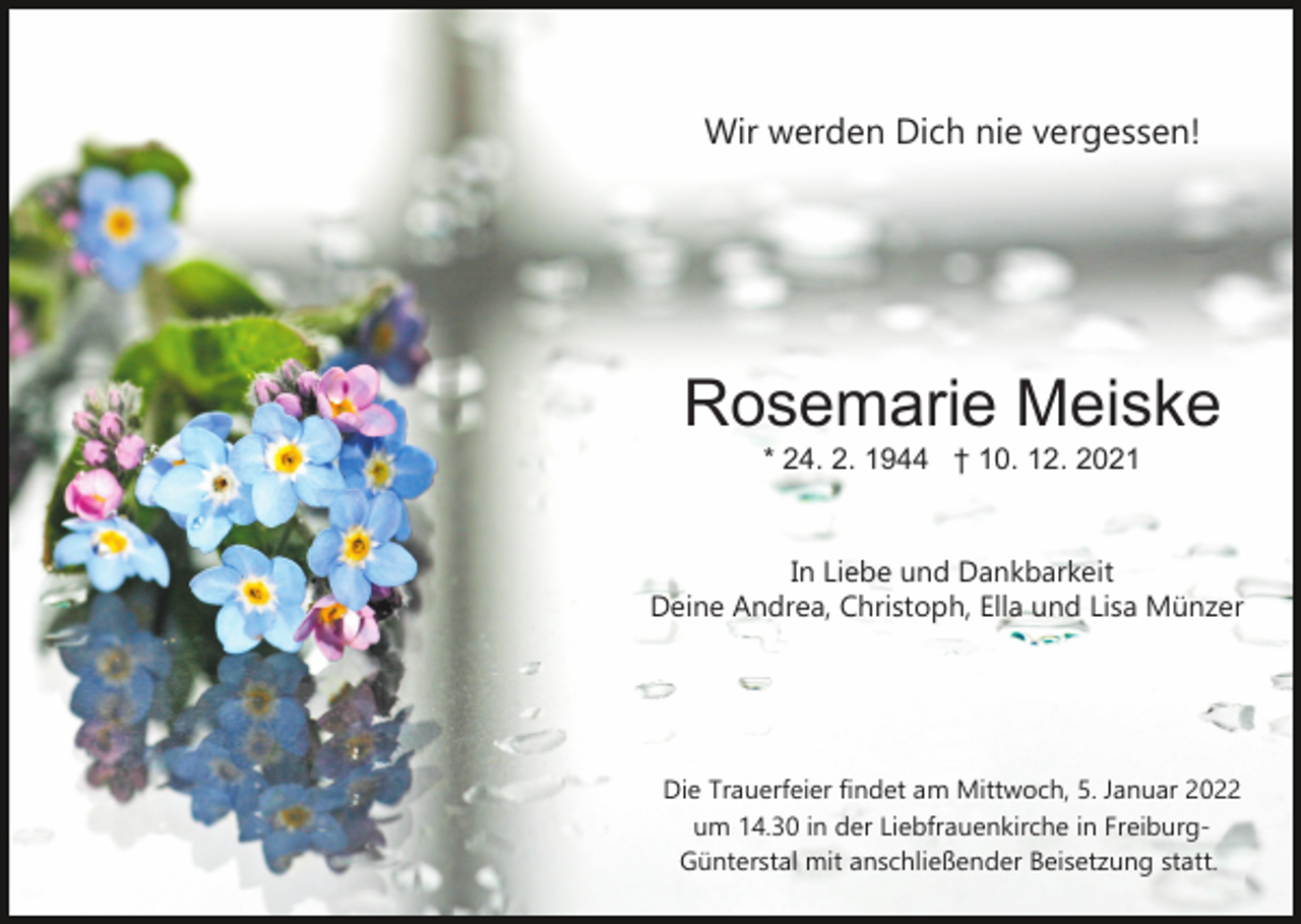 <p>Wir werden Dich nie vergessen!</p><p>Rosemarie Meiske<br />* 24. 2. 1944 † 10. 12. 2021</p><p>In Liebe und Dankbarkeit<br />Deine Andrea, Christoph, Ella und Lisa Münzer</p><p>Die Trauerfeier findet am Mittwoch, 5. Januar 2022<br />um 14.30 in der Liebfrauenkirche in Freiburg­<br />Günterstal mit anschließender Beisetzung statt.</p>