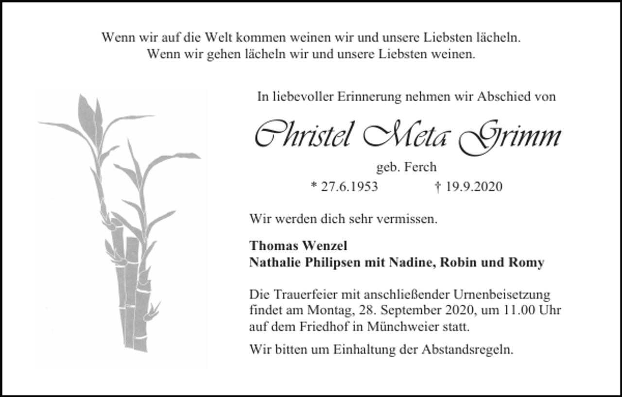 <p>Wenn wir auf die Welt kommen weinen wir und unsere Liebsten lächeln.<br />Wenn wir gehen lächeln wir und unsere Liebsten weinen.<br />In liebevoller Erinnerung nehmen wir Abschied von</p><p>Christel Meta Grimm<br />geb. Ferch<br />* 27.6.1953<br />† 19.9.2020<br />Wir werden dich sehr vermissen.<br />Thomas Wenzel<br />Nathalie Philipsen mit Nadine, Robin und Romy<br />Die Trauerfeier mit anschließender Urnenbeisetzung<br />findet am Montag, 28. September 2020, um 11.00 Uhr<br />auf dem Friedhof in Münchweier statt.<br />Wir bitten um Einhaltung der Abstandsregeln.</p>