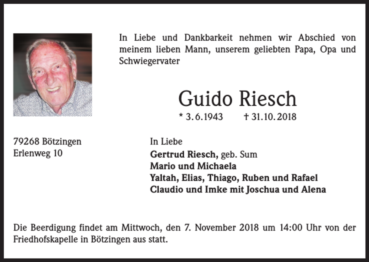 <p>In Liebe und Dankbarkeit nehmen wir Abschied von<br />meinem lieben Mann, unserem geliebten Papa, Opa und<br />Schwiegervater</p><p>Guido Riesch<br />* 3. 6.1943</p><p>79268 Bötzingen<br />Erlenweg 10</p><p>† 31.10. 2018</p><p>In Liebe<br />Gertrud Riesch, geb. Sum<br />Mario und Michaela<br />Yaltah, Elias, Thiago, Ruben und Rafael<br />Claudio und Imke mit Joschua und Alena</p><p>Die Beerdigung findet am Mittwoch, den 7. November 2018 um 14:00 Uhr von der<br />Friedhofskapelle in Bötzingen aus statt.</p>