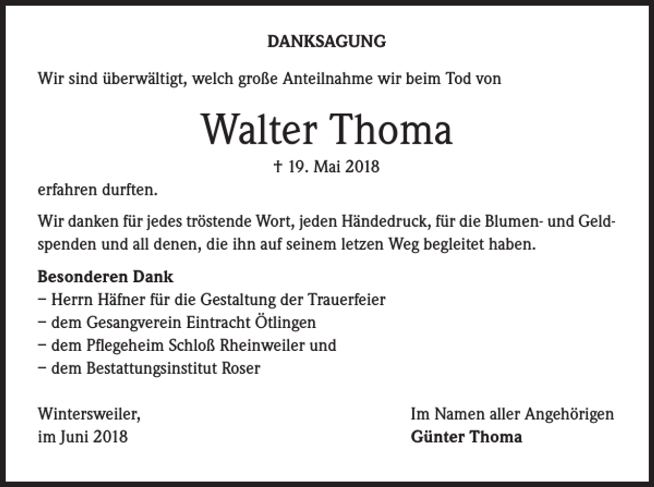 <p>DANKSAGUNG<br />Wir sind überwältigt, welch große Anteilnahme wir beim Tod von</p><p>Walter Thoma<br />† 19. Mai 2018<br />erfahren durften.<br />Wir danken für jedes tröstende Wort, jeden Händedruck, für die Blumen- und Geldspenden und all denen, die ihn auf seinem letzen Weg begleitet haben.<br />Besonderen Dank<br />– Herrn Häfner für die Gestaltung der Trauerfeier<br />– dem Gesangverein Eintracht Ötlingen<br />– dem Pflegeheim Schloß Rheinweiler und<br />– dem Bestattungsinstitut Roser<br />Wintersweiler,<br />im Juni 2018</p><p>Im Namen aller Angehörigen<br />Günter Thoma</p>