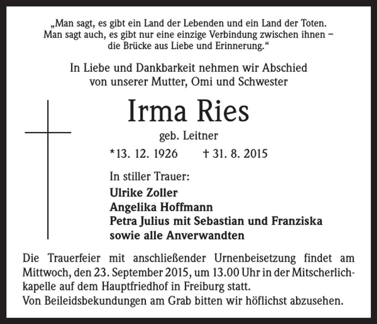 <p>„Man sagt, es gibt ein Land der Lebenden und ein Land der Toten.<br />Man sagt auch, es gibt nur eine einzige Verbindung zwischen ihnen –<br />die Brücke aus Liebe und Erinnerung.“</p><p>In Liebe und Dankbarkeit nehmen wir Abschied<br />von unserer Mutter, Omi und Schwester</p><p>Irma Ries</p><p>geb. Leitner<br />*13. 12. 1926 † 31. 8. 2015<br />In stiller Trauer:<br />Ulrike Zoller<br />Angelika Hoffmann<br />Petra Julius mit Sebastian und Franziska<br />sowie alle Anverwandten<br />Die Trauerfeier mit anschließender Urnenbeisetzung findet am<br />­Mittwoch, den 23. September 2015, um 13.00 Uhr in der Mitscherlich­<br />kapelle auf dem Hauptfriedhof in Freiburg statt.<br />Von Beileidsbekundungen am Grab bitten wir höflichst abzusehen.</p>