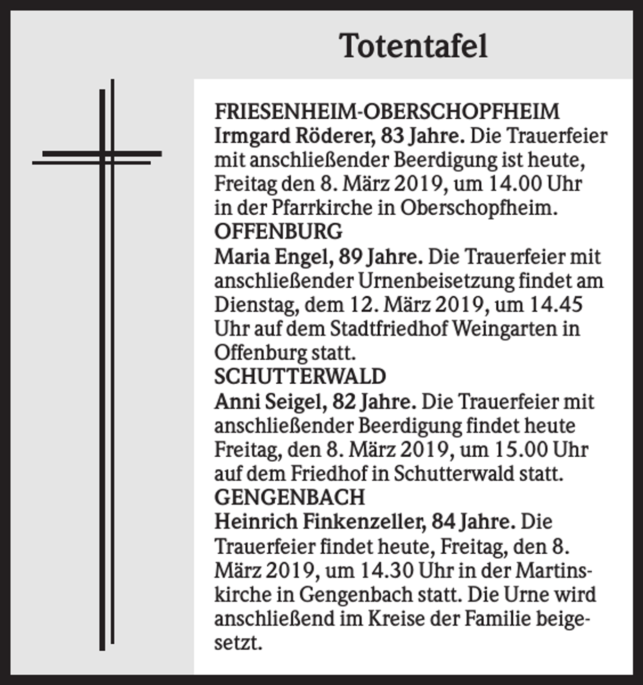 <p>Totentafel<br />FRIESENHEIM-OBERSCHOPFHEIM<br />Irmgard Röderer, 83 Jahre. Die Trauerfeier<br />mit anschließender Beerdigung ist heute,<br />Freitag den 8. März 2019, um 14.00 Uhr<br />in der Pfarrkirche in Oberschopfheim.<br />OFFENBURG<br />Maria Engel, 89 Jahre. Die Trauerfeier mit<br />anschließender Urnenbeisetzung findet am<br />Dienstag, dem 12. März 2019, um 14.45<br />Uhr auf dem Stadtfriedhof Weingarten in<br />Offenburg statt.<br />SCHUTTERWALD<br />Anni Seigel, 82 Jahre. Die Trauerfeier mit<br />anschließender Beerdigung findet heute<br />Freitag, den 8. März 2019, um 15.00 Uhr<br />auf dem Friedhof in Schutterwald statt.<br />GENGENBACH<br />Heinrich Finkenzeller, 84 Jahre. Die<br />Trauerfeier findet heute, Freitag, den 8.<br />März 2019, um 14.30 Uhr in der Martinskirche in Gengenbach statt. Die Urne wird<br />anschließend im Kreise der Familie beigesetzt.</p>