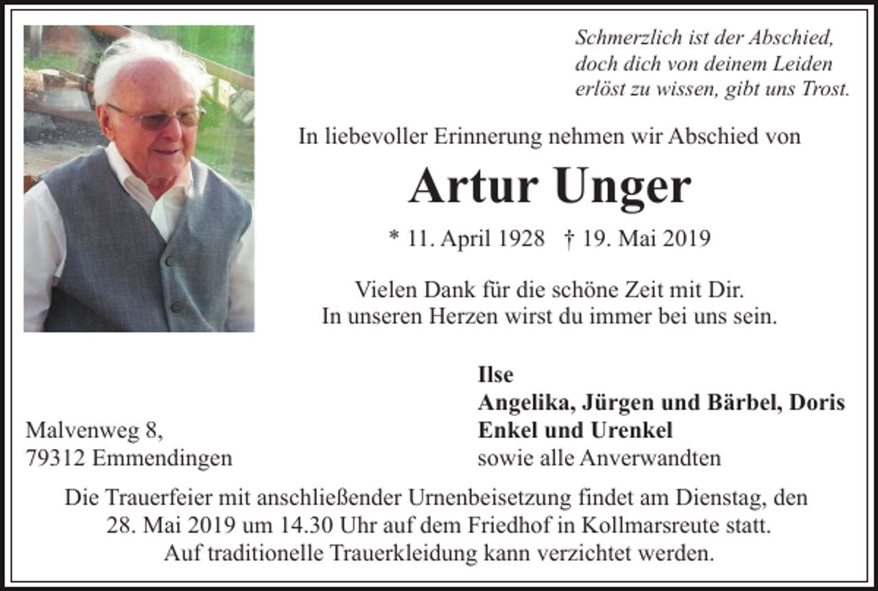 <p>Schmerzlich ist der Abschied,<br />doch dich von deinem Leiden<br />erlöst zu wissen, gibt uns Trost.</p><p>In liebevoller Erinnerung nehmen wir Abschied von</p><p>Artur Unger<br />* 11. April 1928 † 19. Mai 2019<br />Vielen Dank für die schöne Zeit mit Dir.<br />In unseren Herzen wirst du immer bei uns sein.</p><p>Malvenweg 8,<br />79312 Emmendingen</p><p>Ilse<br />Angelika, Jürgen und Bärbel, Doris<br />Enkel und Urenkel<br />sowie alle Anverwandten</p><p>Die Trauerfeier mit anschließender Urnenbeisetzung findet am Dienstag, den<br />28. Mai 2019 um 14.30 Uhr auf dem Friedhof in Kollmarsreute statt.<br />Auf traditionelle Trauerkleidung kann verzichtet werden.</p>
