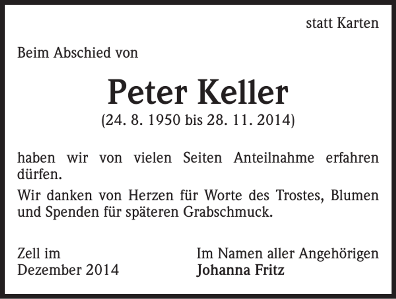 <p>statt Karten</p><p>Beim Abschied von</p><p>Peter Keller</p><p>(24. 8. 1950 bis 28. 11. 2014)<br />haben wir von vielen Seiten Anteilnahme erfahren<br />dürfen.<br />Wir danken von Herzen für Worte des Trostes, Blumen<br />und Spenden für späteren Grabschmuck.<br />Zell im<br />Dezember 2014</p><p>Im Namen aller Angehörigen<br />Johanna Fritz</p>