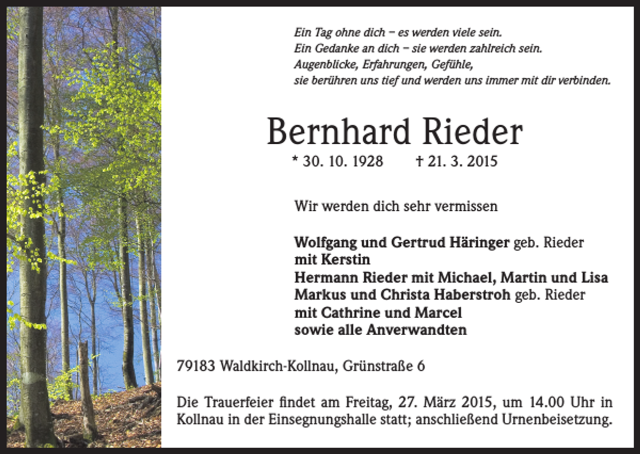 <p>Ein Tag ohne dich – es werden viele sein.<br />Ein Gedanke an dich – sie werden zahlreich sein.<br />Augenblicke, Erfahrungen, Gefühle,<br />sie berühren uns tief und werden uns immer mit dir verbinden.</p><p>Bernhard Rieder<br />* 30. 10. 1928 † 21. 3. 2015<br />Wir werden dich sehr vermissen<br />Wolfgang und Gertrud Häringer geb. Rieder<br />mit Kerstin<br />Hermann Rieder mit Michael, Martin und Lisa<br />Markus und Christa Haberstroh geb. Rieder<br />mit Cathrine und Marcel<br />sowie alle Anverwandten<br />79183 Waldkirch-Kollnau, Grünstraße 6<br />Die Trauerfeier findet am Freitag, 27. März 2015, um 14.00 Uhr in<br />Kollnau in der Einsegnungshalle statt; anschließend Urnenbeisetzung.</p>
