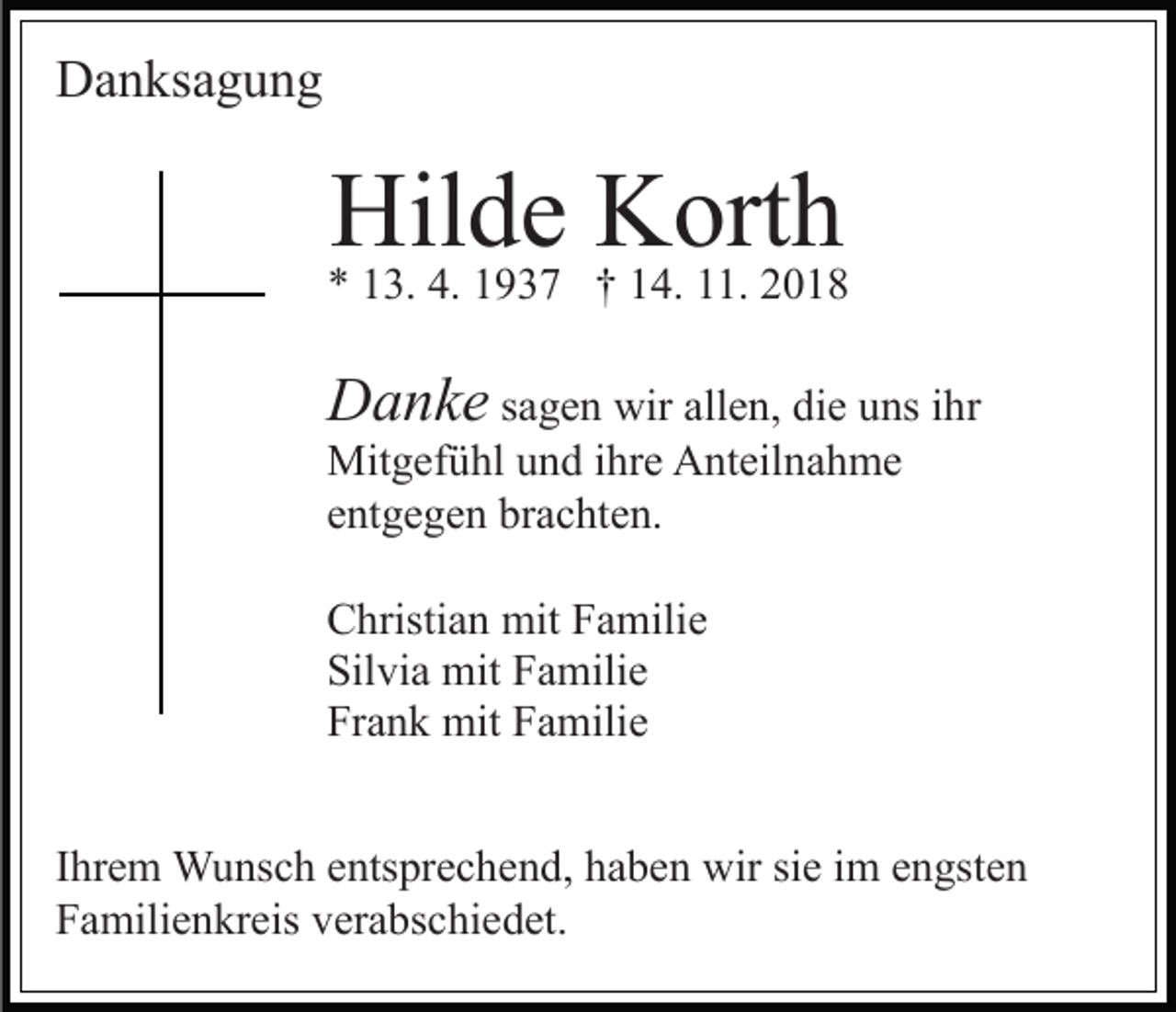 <p>Danksagung</p><p>Hilde Korth</p><p>* 13. 4. 1937 † 14. 11. 2018</p><p>Danke sagen wir allen, die uns ihr<br />Mitgefühl und ihre Anteilnahme<br />entgegen brachten.<br />Christian mit Familie<br />Silvia mit Familie<br />Frank mit Familie<br />Ihrem Wunsch entsprechend, haben wir sie im engsten<br />Familienkreis verabschiedet.</p>