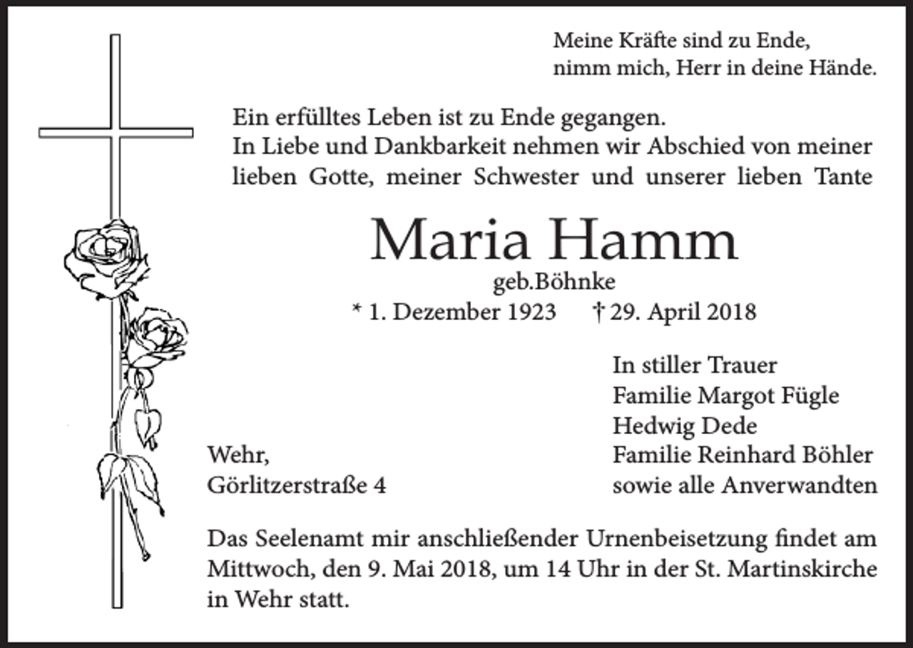 <p>Meine Kräfte sind zu Ende,<br />nimm mich, Herr in deine Hände.</p><p>Ein erfülltes Leben ist zu Ende gegangen.<br />In Liebe und Dankbarkeit nehmen wir Abschied von meiner<br />lieben Gotte, meiner Schwester und unserer lieben Tante</p><p>Maria Hamm</p><p>geb.Böhnke<br />* 1. Dezember 1923<br />29. April 2018</p><p>Wehr,<br />Görlitzerstraße 4</p><p>In stiller Trauer<br />Familie Margot Fügle<br />Hedwig Dede<br />Familie Reinhard Böhler<br />sowie alle Anverwandten</p><p>Das Seelenamt mir anschließender Urnenbeisetzung findet am<br />Mittwoch, den 9. Mai 2018, um 14 Uhr in der St. Martinskirche<br />in Wehr statt.</p>