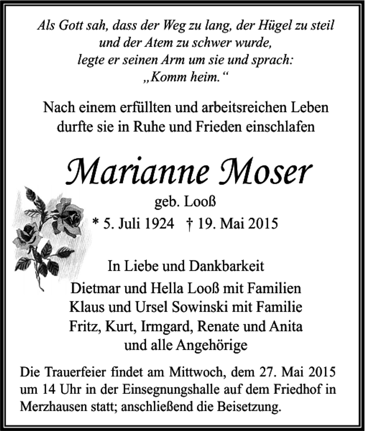 <p>Als Gott sah, dass der Weg zu lang, der Hügel zu steil<br />und der Atem zu schwer wurde,<br />legte er seinen Arm um sie und sprach:<br />„Komm heim.“</p><p>Nach einem erfüllten und arbeitsreichen Leben<br />durfte sie in Ruhe und Frieden einschlafen</p><p>Marianne Moser<br />geb. Looß<br />* 5. Juli 1924 † 19. Mai 2015</p><p>In Liebe und Dankbarkeit<br />Dietmar und Hella Looß mit Familien<br />Klaus und Ursel Sowinski mit Familie<br />Fritz, Kurt, Irmgard, Renate und Anita<br />und alle Angehörige<br />Die Trauerfeier findet am Mittwoch, dem 27. Mai 2015<br />um 14 Uhr in der Einsegnungshalle auf dem Friedhof in<br />Merzhausen statt; anschließend die Beisetzung.</p>