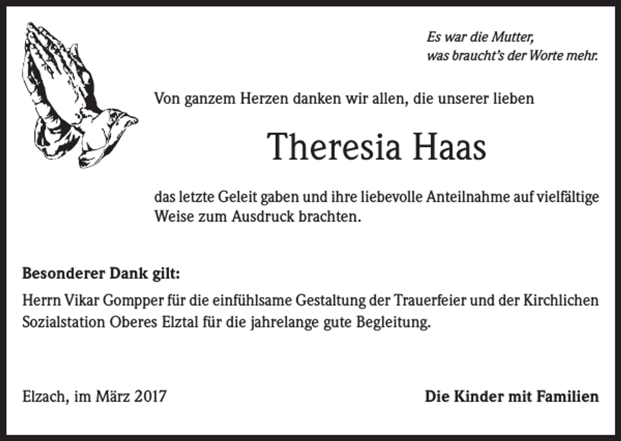 <p>Es war die Mutter,<br />was braucht’s der Worte mehr.</p><p>Von ganzem Herzen danken wir allen, die unserer lieben</p><p>Theresia Haas<br />das letzte Geleit gaben und ihre liebevolle Anteilnahme auf vielfältige<br />Weise zum Ausdruck brachten.<br />Besonderer Dank gilt:<br />Herrn Vikar Gompper für die einfühlsame Gestaltung der Trauerfeier und der Kirchlichen<br />Sozialstation Oberes Elztal für die jahrelange gute Begleitung.</p><p>Elzach, im März 2017</p><p>Die Kinder mit Familien</p>
