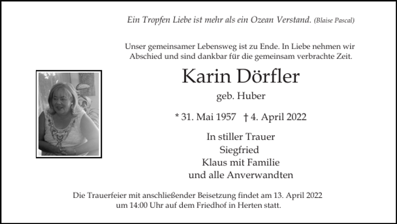 <p>Ein Tropfen Liebe ist mehr als ein Ozean Verstand. (Blaise Pascal)<br />Unser gemeinsamer Lebensweg ist zu Ende. In Liebe nehmen wir<br />Abschied und sind dankbar für die gemeinsam verbrachte Zeit.</p><p>Karin Dörfler<br />geb. Huber<br />* 31. Mai 1957 † 4. April 2022<br />In stiller Trauer<br />Siegfried<br />Klaus mit Familie<br />und alle Anverwandten<br />Die Trauerfeier mit anschließender Beisetzung findet am 13. April 2022<br />um 14:00 Uhr auf dem Friedhof in Herten statt.</p>