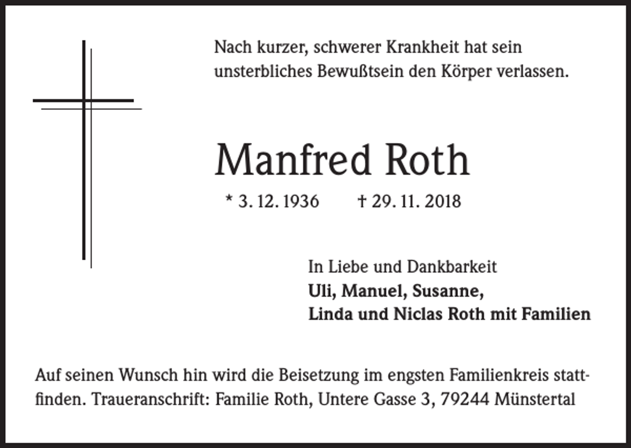 <p>Nach kurzer, schwerer Krankheit hat sein<br />unsterbliches Bewußtsein den Körper verlassen.</p><p>Manfred Roth<br />* 3. 12. 1936</p><p>† 29. 11. 2018</p><p>In Liebe und Dankbarkeit<br />Uli, Manuel, Susanne,<br />Linda und Niclas Roth mit Familien<br />Auf seinen Wunsch hin wird die Beisetzung im engsten Familienkreis stattfinden. Traueranschrift: Familie Roth, Untere Gasse 3, 79244 Münstertal</p>