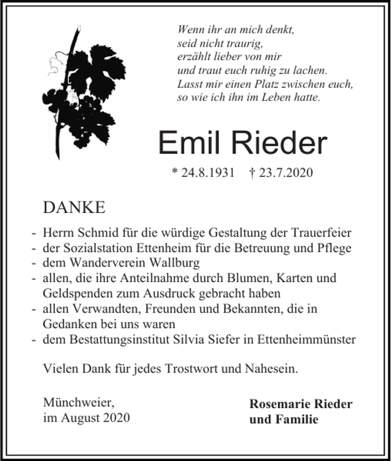 <p>Wenn ihr an mich denkt,<br />seid nicht traurig,<br />erzählt lieber von mir<br />und traut euch ruhig zu lachen.<br />Lasst mir einen Platz zwischen euch,<br />so wie ich ihn im Leben hatte.</p><p>Emil Rieder<br />* 24.8.1931</p><p>† 23.7.2020</p><p>DANKE<br />-</p><p>Herrn Schmid für die würdige Gestaltung der Trauerfeier<br />der Sozialstation Ettenheim für die Betreuung und Pflege<br />dem Wanderverein Wallburg<br />allen, die ihre Anteilnahme durch Blumen, Karten und<br />Geldspenden zum Ausdruck gebracht haben<br />- allen Verwandten, Freunden und Bekannten, die in<br />Gedanken bei uns waren<br />- dem Bestattungsinstitut Silvia Siefer in Ettenheimmünster<br />Vielen Dank für jedes Trostwort und Nahesein.<br />Münchweier,<br />im August 2020</p><p>Rosemarie Rieder<br />und Familie</p>