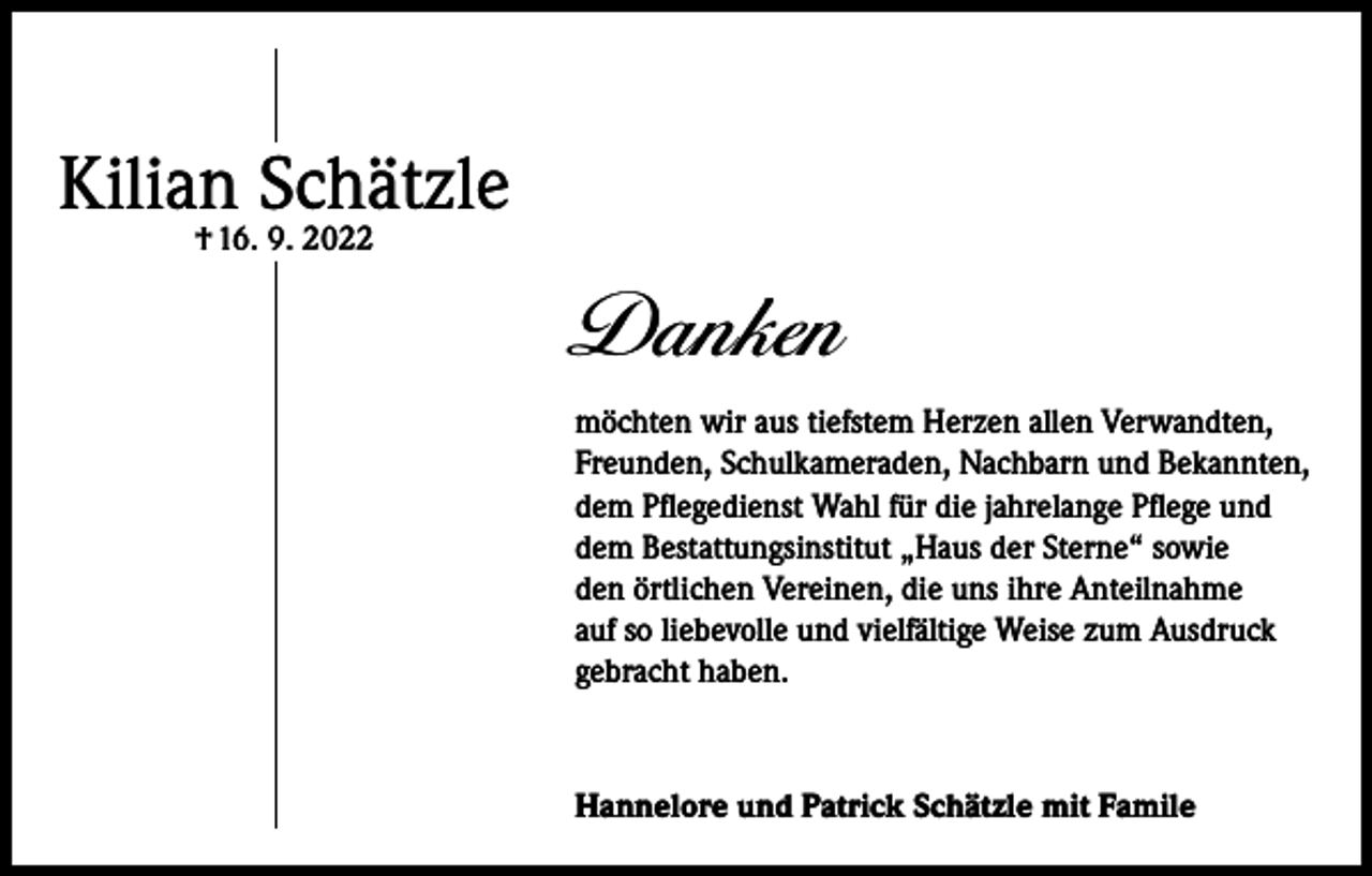 <p>Kilian Schätzle<br />† 16. 9. 2022</p><p>Danken<br />möchten wir aus tiefstem Herzen allen Verwandten,<br />Freunden, Schulkameraden, Nachbarn und Bekannten,<br />dem Pflegedienst Wahl für die jahrelange Pflege und<br />dem Bestattungsinstitut „Haus der Sterne“ sowie<br />den örtlichen Vereinen, die uns ihre Anteilnahme<br />auf so liebevolle und vielfältige Weise zum Ausdruck<br />gebracht haben.</p><p>Hannelore und Patrick Schätzle mit Famile</p>