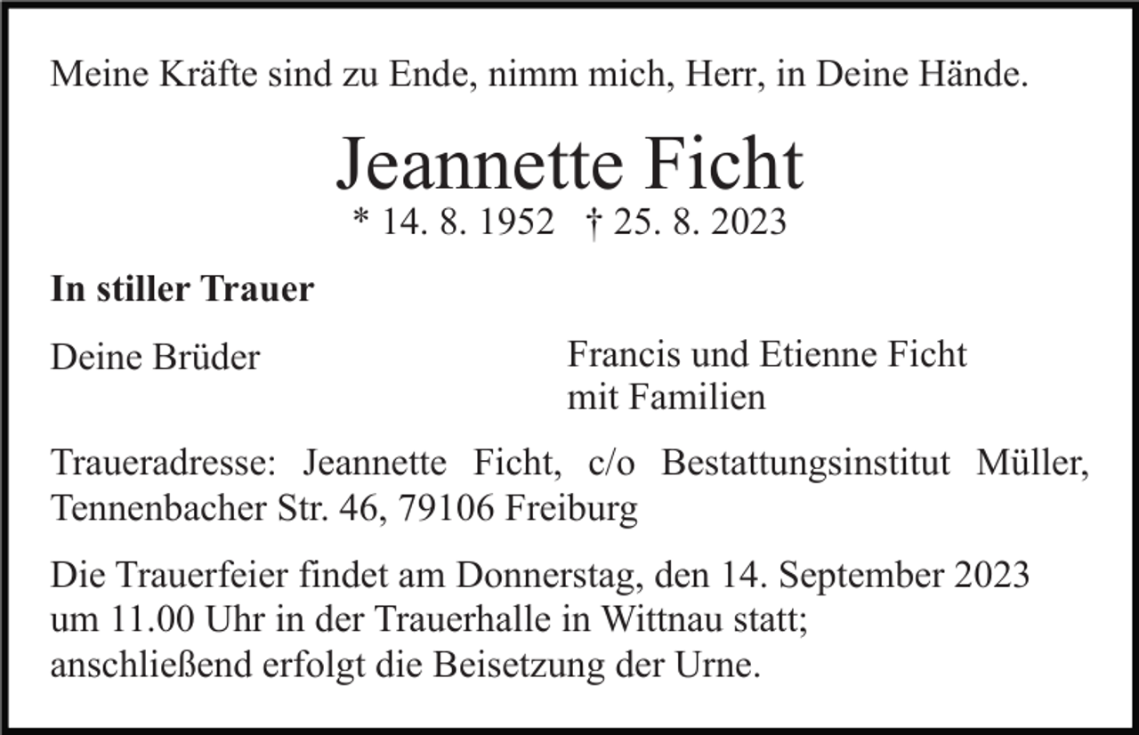 <p>Meine Kräfte sind zu Ende, nimm mich, Herr, in Deine Hände.</p><p>Jeannette Ficht<br />* 14. 8. 1952 † 25. 8. 2023<br />In stiller Trauer<br />Deine Brüder</p><p>Francis und Etienne Ficht<br />mit Familien</p><p>Traueradresse: Jeannette Ficht, c/o Bestattungsinstitut Müller,<br />Tennenbacher Str. 46, 79106 Freiburg<br />Die Trauerfeier findet am Donnerstag, den 14. September 2023<br />um 11.00 Uhr in der Trauerhalle in Wittnau statt;<br />anschließend erfolgt die Beisetzung der Urne.</p>