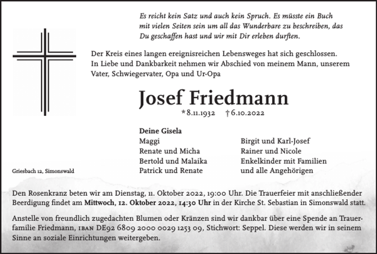<p>Es reicht kein Satz und auch kein Spruch. Es müsste ein Buch<br />mit vielen Seiten sein um all das Wunderbare zu beschreiben, das<br />Du geschaffen hast und wir mit Dir erleben durften.<br />Der Kreis eines langen ereignisreichen Lebensweges hat sich geschlossen.<br />In Liebe und Dankbarkeit nehmen wir Abschied von meinem Mann, unserem<br />Vater, Schwiegervater, Opa und Ur-Opa</p><p>Josef Friedmann<br />* 8.11.1932</p><p>Griesbach 12, Simonswald</p><p>Deine Gisela<br />Maggi<br />Renate und Micha<br />Bertold und Malaika<br />Patrick und Renate</p><p>† 6.10.2022</p><p>Birgit und Karl-Josef<br />Rainer und Nicole<br />Enkelkinder mit Familien<br />und alle Angehörigen</p><p>Den Rosenkranz beten wir am Dienstag, 11. Oktober 2022, 19:00 Uhr. Die Trauerfeier mit anschließender<br />Beerdigung findet am Mittwoch, 12. Oktober 2022, 14:30 Uhr in der Kirche St. Sebastian in Simonswald statt.<br />Anstelle von freundlich zugedachten Blumen oder Kränzen sind wir dankbar über eine Spende an Trauerfamilie Friedmann, iban DE92 6809 2029 1253 09, Stichwort: Seppel. Diese werden wir in seinem<br />Sinne an soziale Einrichtungen weitergeben.</p>