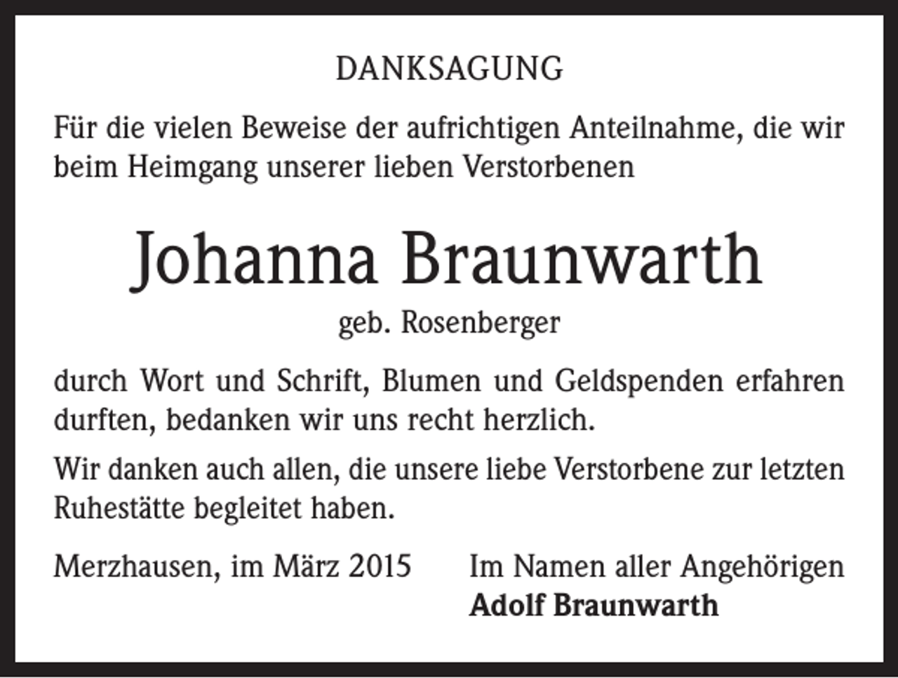 <p>DANKSAGUNG<br />Für die vielen Beweise der aufrichtigen Anteilnahme, die wir<br />beim Heimgang unserer lieben Verstorbenen</p><p>Johanna Braunwarth<br />geb. Rosenberger</p><p>durch Wort und Schrift, Blumen und Geldspenden erfahren<br />durften, bedanken wir uns recht herzlich.<br />Wir danken auch allen, die unsere liebe Verstorbene zur letzten<br />Ruhestätte begleitet haben.<br />Merzhausen, im März 2015</p><p>Im Namen aller Angehörigen<br />Adolf Braunwarth</p>