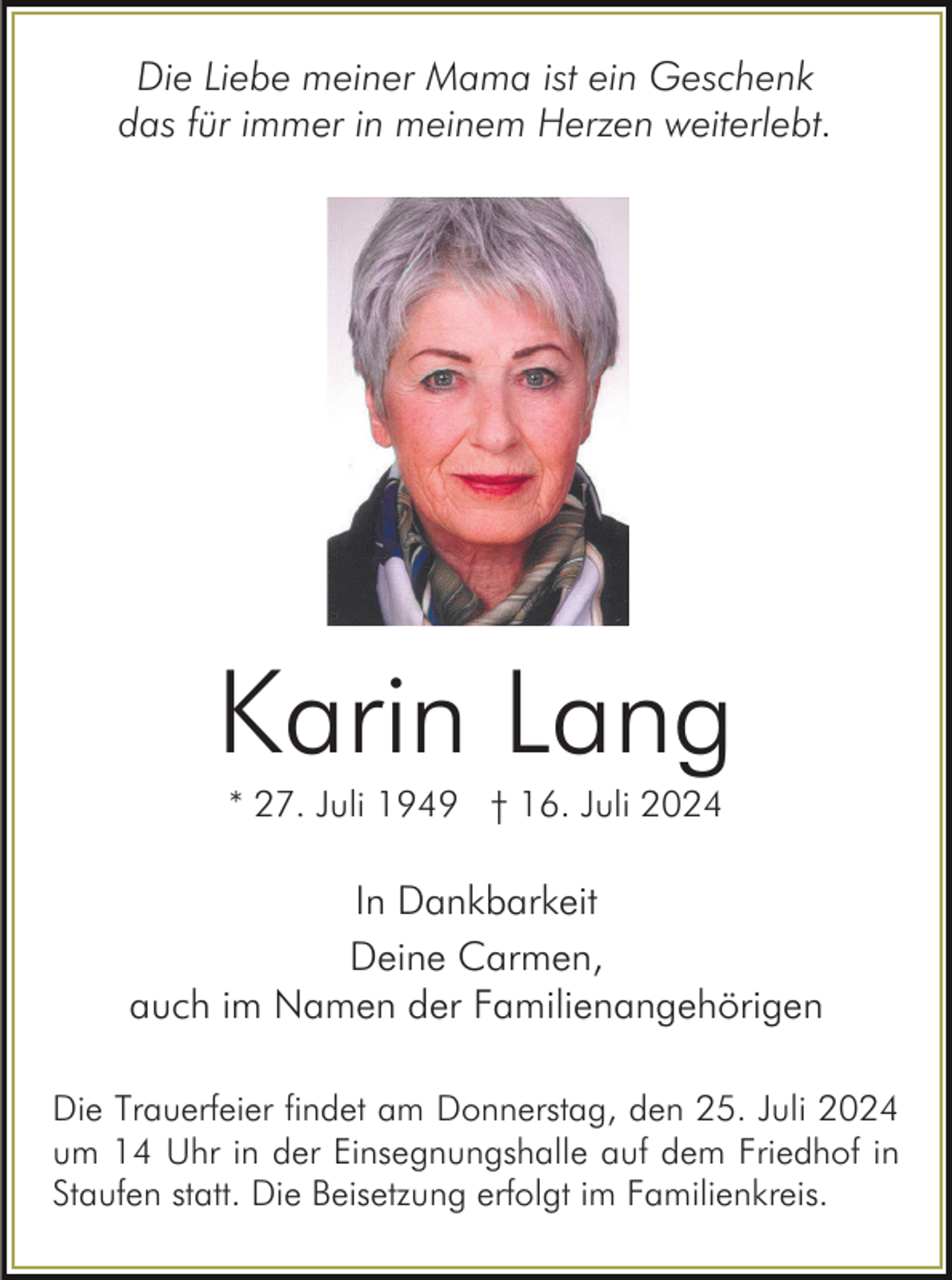 <p>Die Liebe meiner Mama ist ein Geschenk<br />das für immer in meinem Herzen weiterlebt.</p><p>Karin Lang<br />* 27. Juli 1949 † 16. Juli 2024</p><p>In Dankbarkeit<br />Deine Carmen,<br />auch im Namen der Familienangehörigen<br />Die Trauerfeier findet am Donnerstag, den 25. Juli 2024<br />um 14 Uhr in der Einsegnungshalle auf dem Friedhof in<br />Staufen statt. Die Beisetzung erfolgt im Familienkreis.</p>