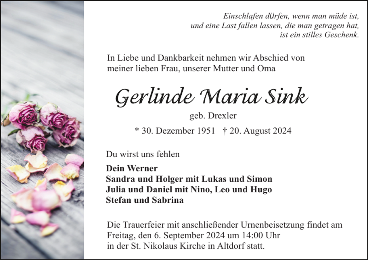 <p>Einschlafen dürfen, wenn man müde ist,<br />und eine Last fallen lassen, die man getragen hat,<br />ist ein stilles Geschenk.</p><p>In Liebe und Dankbarkeit nehmen wir Abschied von<br />meiner lieben Frau, unserer Mutter und Oma</p><p>geb. Drexler<br />* 30. Dezember 1951 † 20. August 2024<br />Du wirst uns fehlen<br />Dein Werner<br />Sandra und Holger mit Lukas und Simon<br />Julia und Daniel mit Nino, Leo und Hugo<br />Stefan und Sabrina<br />Die Trauerfeier mit anschließender Urnenbeisetzung findet am<br />Freitag, den 6. September 2024 um 14:00 Uhr<br />in der St. Nikolaus Kirche in Altdorf statt.</p>