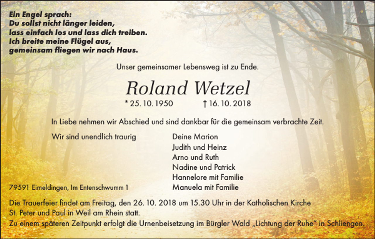 <p>Ein Engel sprach:<br />Du sollst nicht länger leiden,<br />lass einfach los und lass dich treiben.<br />Ich breite meine Flügel aus,<br />gemeinsam fliegen wir nach Haus.</p><p>Unser gemeinsamer Lebensweg ist zu Ende.</p><p>Roland Wetzel</p><p>* 25. 10. 1950</p><p>† 16. 10. 2018</p><p>In Liebe nehmen wir Abschied und sind dankbar für die gemeinsam verbrachte Zeit.<br />Wir sind unendlich traurig</p><p>79591 Eimeldingen,<br />Im Entenschwumm 1</p><p>Deine Marion<br />Judith und Heinz<br />Arno und Ruth<br />Nadine und Patrick<br />Hannelore mit Familie<br />Manuela mit Familie</p><p>Die Trauerfeier findet am Freitag, den 26. 10. 2018 um 15.30 Uhr in der Katholischen Kirche<br />St. Peter und Paul in Weil am Rhein statt.<br />Zu einem späteren Zeitpunkt erfolgt die Urnenbeisetzung im Bürgler Wald „Lichtung der Ruhe“ in Schliengen.</p>