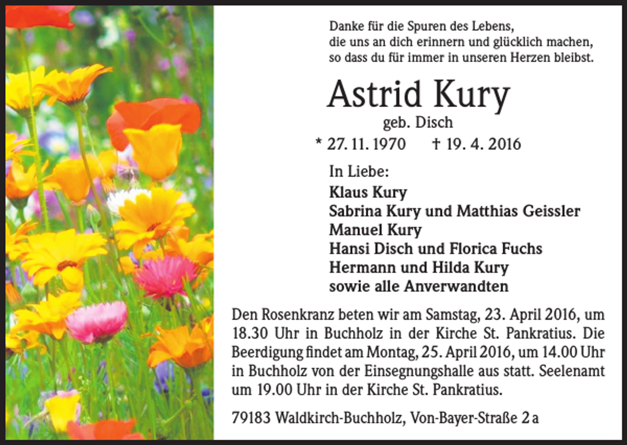 <p>Danke für die Spuren des Lebens,<br />die uns an dich erinnern und glücklich machen,<br />so dass du für immer in unseren Herzen bleibst.</p><p>Astrid Kury</p><p>geb. Disch<br />* 27. 11. 1970 † 19. 4. 2016<br />In Liebe:<br />Klaus Kury<br />Sabrina Kury und Matthias Geissler<br />Manuel Kury<br />Hansi Disch und Florica Fuchs<br />Hermann und Hilda Kury<br />sowie alle Anverwandten<br />Den Rosenkranz beten wir am Samstag, 23. April 2016, um<br />18.30 Uhr in Buchholz in der Kirche St. Pankratius. Die<br />Beerdigung findet am Montag, 25. April 2016, um 14.00 Uhr<br />in Buchholz von der Einsegnungshalle aus statt. Seelenamt<br />um 19.00 Uhr in der Kirche St. Pankratius.<br />79183 Waldkirch-Buchholz, Von-Bayer-Straße 2 a</p>