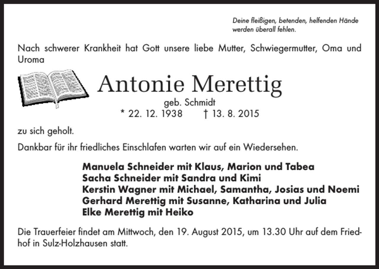 <p>Deine fleißigen, betenden, helfenden Hände<br />werden überall fehlen.</p><p>Nach schwerer Krankheit hat Gott unsere liebe Mutter, Schwiegermutter, Oma und<br />Uroma</p><p>Antonie Merettig<br />geb. Schmidt<br />* 22. 12. 1938 † 13. 8. 2015</p><p>zu sich geholt.<br />Dankbar für ihr friedliches Einschlafen warten wir auf ein Wiedersehen.<br />Manuela Schneider mit Klaus, Marion und Tabea<br />Sacha Schneider mit Sandra und Kimi<br />Kerstin Wagner mit Michael, Samantha, Josias und Noemi<br />Gerhard Merettig mit Susanne, Katharina und Julia<br />Elke Merettig mit Heiko<br />Die Trauerfeier findet am Mittwoch, den 19. August 2015, um 13.30 Uhr auf dem Friedhof in Sulz-Holzhausen statt.</p>