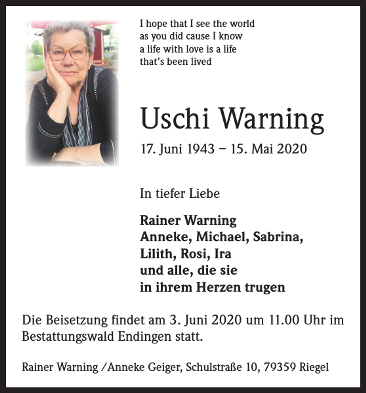 <p>I hope that I see the world<br />as you did cause I know<br />a life with love is a life<br />that’s been lived</p><p>Uschi Warning<br />17. Juni 1943 – 15. Mai 2020<br />In tiefer Liebe<br />Rainer Warning<br />Anneke, Michael, Sabrina,<br />Lilith, Rosi, Ira<br />und alle, die sie<br />in ihrem Herzen trugen<br />Die Beisetzung findet am 3. Juni 2020 um 11.00 Uhr im<br />Bestattungswald Endingen statt.<br />Rainer Warning /Anneke Geiger, Schulstraße 10, 79359 Riegel</p>