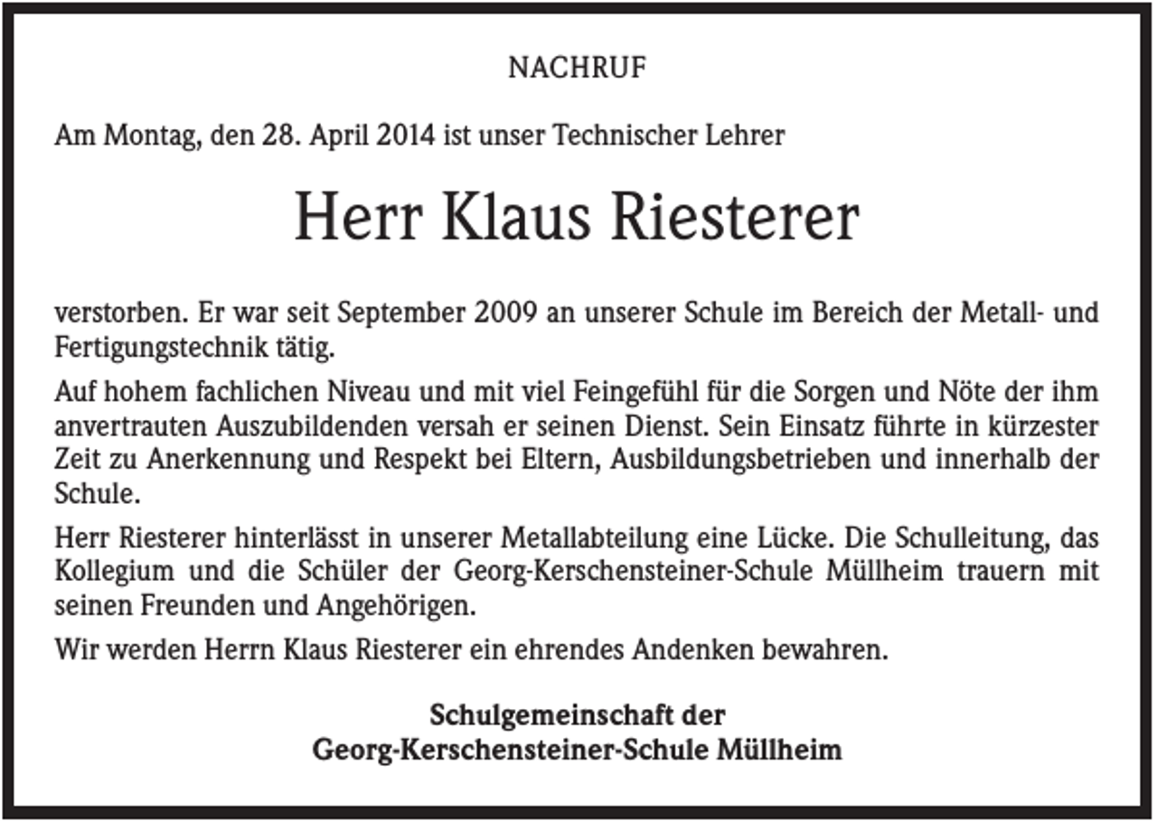 <p>NACHRUF<br />Am Montag, den 28. April 2014 ist unser Technischer Lehrer</p><p>Herr Klaus Riesterer<br />verstorben. Er war seit September 2009 an unserer Schule im Bereich der Metall- und<br />Fertigungstechnik tätig.<br />Auf hohem fachlichen Niveau und mit viel Feingefühl für die Sorgen und Nöte der ihm<br />anvertrauten Auszubildenden versah er seinen Dienst. Sein Einsatz führte in kürzester<br />Zeit zu Anerkennung und Respekt bei Eltern, Ausbildungsbetrieben und innerhalb der<br />Schule.<br />Herr Riesterer hinterlässt in unserer Metallabteilung eine Lücke. Die Schulleitung, das<br />Kollegium und die Schüler der Georg-Kerschensteiner-Schule Müllheim trauern mit<br />seinen Freunden und Angehörigen.<br />Wir werden Herrn Klaus Riesterer ein ehrendes Andenken bewahren.<br />Schulgemeinschaft der<br />Georg-Kerschensteiner-Schule Müllheim</p>