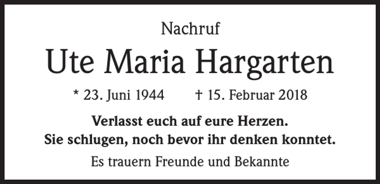 <p>Nachruf</p><p>Ute Maria Hargarten<br />* 23. Juni 1944 † 15. Februar 2018<br />Verlasst euch auf eure Herzen.<br />Sie schlugen, noch bevor ihr denken konntet.<br />Es trauern Freunde und Bekannte</p>