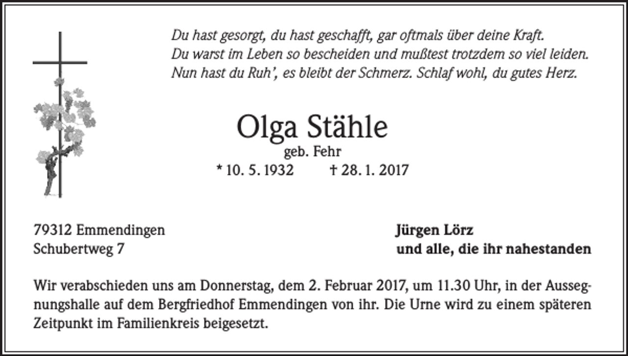 <p>Du hast gesorgt, du hast geschafft, gar oftmals über deine Kraft.<br />Du warst im Leben so bescheiden und mußtest trotzdem so viel leiden.<br />Nun hast du Ruh’, es bleibt der Schmerz. Schlaf wohl, du gutes Herz.</p><p>Olga Stähle</p><p>geb. Fehr<br />* 10. 5. 1932<br />† 28. 1. 2019312 Emmendingen<br />Schubertweg 7</p><p>Jürgen Lörz<br />und alle, die ihr nahestanden</p><p>Wir verabschieden uns am Donnerstag, dem 2. Februar 2017, um 11.30 Uhr, in der Aussegnungshalle auf dem Bergfriedhof Emmendingen von ihr. Die Urne wird zu einem späteren<br />Zeitpunkt im Familienkreis beigesetzt.</p>