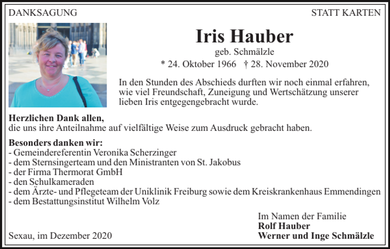 <p>DANKSAGUNG</p><p>STATT KARTEN</p><p>Iris Hauber</p><p>geb. Schmälzle<br />* 24. Oktober 1966 † 28. November 2020<br />In den Stunden des Abschieds durften wir noch einmal erfahren,<br />wie viel Freundschaft, Zuneigung und Wertschätzung unserer<br />lieben Iris entgegengebracht wurde.<br />Herzlichen Dank allen,<br />die uns ihre Anteilnahme auf vielfältige Weise zum Ausdruck gebracht haben.<br />Besonders danken wir:<br />- Gemeindereferentin Veronika Scherzinger<br />- dem Sternsingerteam und den Ministranten von St. Jakobus<br />- der Firma Thermorat GmbH<br />- den Schulkameraden<br />- dem Ärzte- und Pflegeteam der Uniklinik Freiburg sowie dem Kreiskrankenhaus Emmendingen<br />- dem Bestattungsinstitut Wilhelm Volz<br />Sexau, im Dezember 2020</p><p>Im Namen der Familie<br />Rolf Hauber<br />Werner und Inge Schmälzle</p>