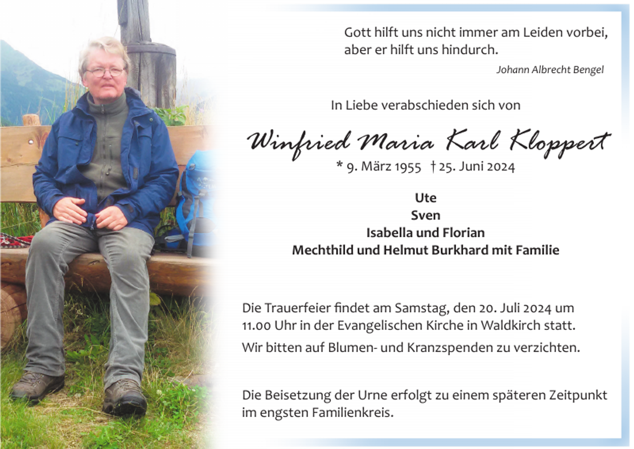 <p>Gott hilft uns nicht immer am Leiden vorbei,<br />aber er hilft uns hindurch.<br />Johann Albrecht Bengel</p><p>In Liebe verabschieden sich von</p><p>Winfried Maria Karl Kloppert<br />* 9. März 1955 † 25. Juni 2024</p><p>Ute<br />Sven<br />Isabella und Florian<br />Mechthild und Helmut Burkhard mit Familie</p><p>Die Trauerfeier ﬁndet am Samstag, den 20. Juli 2024 um<br />11.00 Uhr in der Evangelischen Kirche in Waldkirch statt.<br />Wir bitten auf Blumen­ und Kranzspenden zu verzichten.<br />Die Beisetzung der Urne erfolgt zu einem späteren Zeitpunkt<br />im engsten Familienkreis.</p>