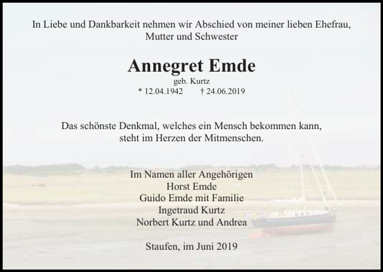 <p>In Liebe und Dankbarkeit nehmen wir Abschied von meiner lieben Ehefrau,<br />Mutter und Schwester</p><p>Annegret Emde<br />geb. Kurtz<br />* 12.04.1942<br />† 24.06.2019</p><p>Das schönste Denkmal, welches ein Mensch bekommen kann,<br />steht im Herzen der Mitmenschen.</p><p>Im Namen aller Angehörigen<br />Horst Emde<br />Guido Emde mit Familie<br />Ingetraud Kurtz<br />Norbert Kurtz und Andrea<br />Staufen, im Juni 2019</p>