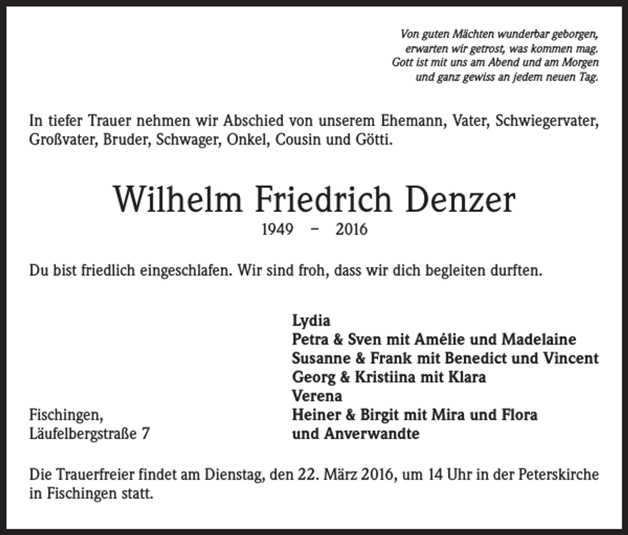 <p>Von guten Mächten wunderbar geborgen,<br />erwarten wir getrost, was kommen mag.<br />Gott ist mit uns am Abend und am Morgen<br />und ganz gewiss an jedem neuen Tag.</p><p>In tiefer Trauer nehmen wir Abschied von unserem Ehemann, Vater, Schwiegervater,<br />Großvater, Bruder, Schwager, Onkel, Cousin und Götti.</p><p>Wilhelm Friedrich Denzer<br />1949 – 2016</p><p>Du bist friedlich eingeschlafen. Wir sind froh, dass wir dich begleiten durften.</p><p>Fischingen,<br />Läufelbergstraße 7</p><p>Lydia<br />Petra &amp; Sven mit Amélie und Madelaine<br />Susanne &amp; Frank mit Benedict und Vincent<br />Georg &amp; Kristiina mit Klara<br />Verena<br />Heiner &amp; Birgit mit Mira und Flora<br />und Anverwandte</p><p>Die Trauerfreier findet am Dienstag, den 22. März 2016, um 14 Uhr in der Peterskirche<br />in Fischingen statt.</p>