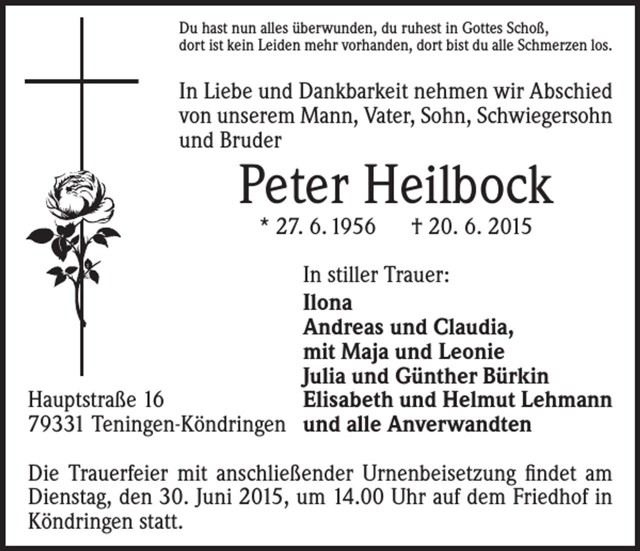 <p>Du hast nun alles überwunden, du ruhest in Gottes Schoß,<br />dort ist kein Leiden mehr vorhanden, dort bist du alle Schmerzen los.</p><p>In Liebe und Dankbarkeit nehmen wir Abschied<br />von unserem Mann, Vater, Sohn, Schwiegersohn<br />und Bruder</p><p>Peter Heilbock<br />* 27. 6. 1956 † 20. 6. 2015</p><p>In stiller Trauer:<br />Ilona<br />Andreas und Claudia,<br />mit Maja und Leonie<br />Julia und Günther Bürkin<br />Hauptstraße 16<br />Elisabeth und Helmut Lehmann<br />79331 Teningen-Köndringen und alle Anverwandten<br />Die Trauerfeier mit anschließender Urnenbeisetzung findet am<br />Dienstag, den 30. Juni 2015, um 14.00 Uhr auf dem Friedhof in<br />Köndringen statt.</p>