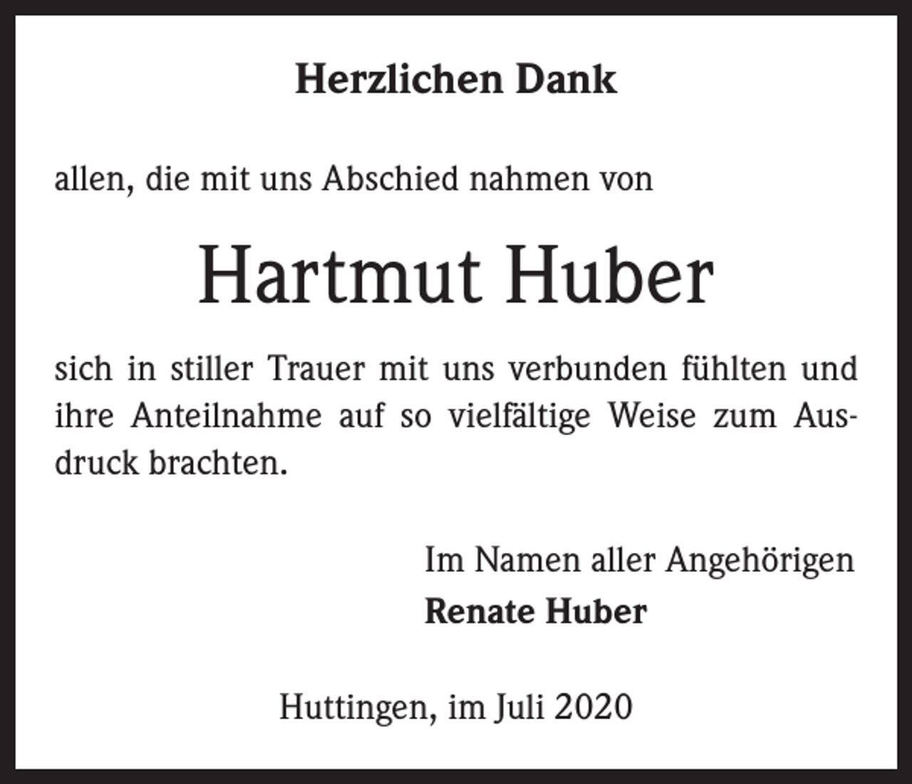 <p>Herzlichen Dank<br />allen, die mit uns Abschied nahmen von</p><p>Hartmut Huber<br />sich in stiller Trauer mit uns verbunden fühlten und<br />ihre Anteilnahme auf so vielfältige Weise zum Ausdruck brachten.</p><p>Im Namen aller Angehörigen<br />Renate Huber<br />Huttingen, im Juli 2020</p>