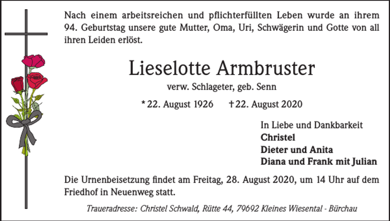 <p>Nach einem arbeitsreichen und pflichterfüllten Leben wurde an ihrem<br />94. Geburtstag unsere gute Mutter, Oma, Uri, Schwägerin und Gotte von all<br />ihren Leiden erlöst.</p><p>Lieselotte Armbruster<br />verw. Schlageter, geb. Senn<br />* 22. August 1926</p><p>† 22. August 2020<br />In Liebe und Dankbarkeit<br />Christel<br />Dieter und Anita<br />Diana und Frank mit Julian</p><p>Die Urnenbeisetzung findet am Freitag, 28. August 2020, um 14 Uhr auf dem<br />Friedhof in Neuenweg statt.<br />Traueradresse: Christel Schwald, Rütte 44, 79692 Kleines Wiesental - Bürchau</p>
