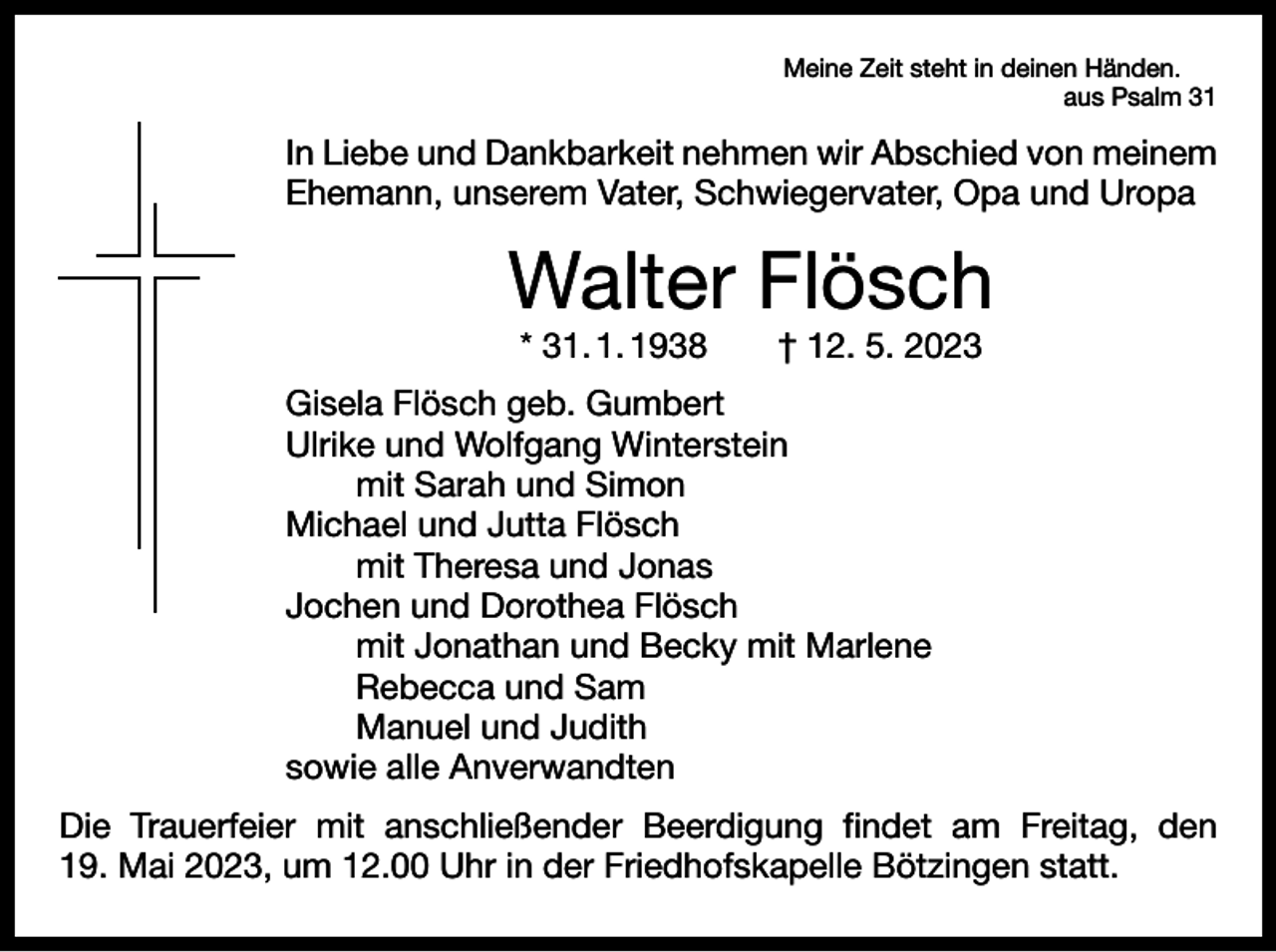 <p>Meine Zeit steht in deinen Händen.</p><p>aus Psalm 31</p><p>In Liebe und Dankbarkeit nehmen wir Abschied von meinem<br />Ehemann, unserem Vater, Schwiegervater, Opa und Uropa</p><p>Walter Flösch<br />* 31. 1. 1938 † 12. 5. 2023</p><p>Gisela Flösch geb. Gumbert<br />Ulrike und Wolfgang Winterstein<br />mit Sarah und Simon<br />Michael und Jutta Flösch<br />mit Theresa und Jonas<br />Jochen und Dorothea Flösch<br />mit Jonathan und Becky mit Marlene<br />Rebecca und Sam<br />Manuel und Judith<br />sowie alle Anverwandten<br />Die Trauerfeier mit anschließender Beerdigung findet am Freitag, den<br />19. Mai 2023, um 12.00 Uhr in der Friedhofskapelle Bötzingen statt.</p>
