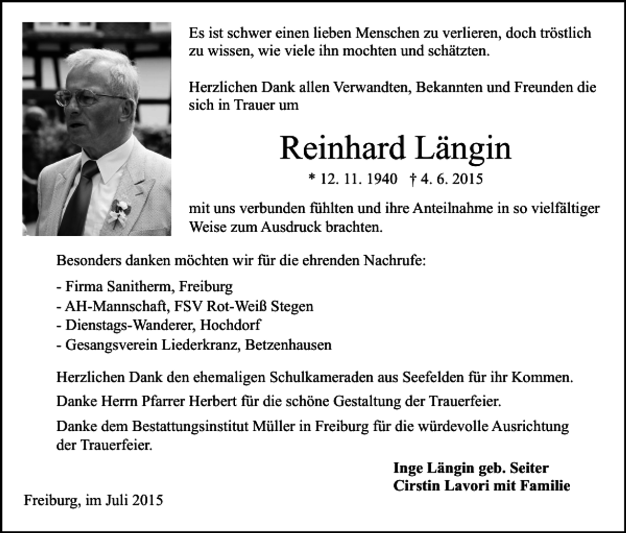<p>Es ist schwer einen lieben Menschen zu verlieren, doch tröstlich<br />zu wissen, wie viele ihn mochten und schätzten.<br />Herzlichen Dank allen Verwandten, Bekannten und Freunden die<br />sich in Trauer um</p><p>Reinhard Längin<br />* 12. 11. 1940 † 4. 6. 2015</p><p>mit uns verbunden fühlten und ihre Anteilnahme in so vielfältiger<br />Weise zum Ausdruck brachten.<br />Besonders danken möchten wir für die ehrenden Nachrufe:<br />- Firma Sanitherm, Freiburg<br />- AH-Mannschaft, FSV Rot-Weiß Stegen<br />- Dienstags-Wanderer, Hochdorf<br />- Gesangsverein Liederkranz, Betzenhausen<br />Herzlichen Dank den ehemaligen Schulkameraden aus Seefelden für ihr Kommen.<br />Danke Herrn Pfarrer Herbert für die schöne Gestaltung der Trauerfeier.<br />Danke dem Bestattungsinstitut Müller in Freiburg für die würdevolle Ausrichtung<br />der Trauerfeier.<br />Inge Längin geb. Seiter<br />Cirstin Lavori mit Familie<br />Freiburg, im Juli 2015</p>