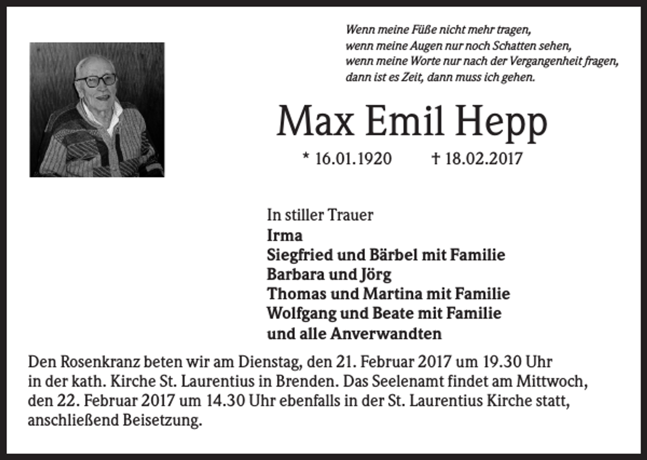 <p>Wenn meine Füße nicht mehr tragen,<br />wenn meine Augen nur noch Schatten sehen,<br />wenn meine Worte nur nach der Vergangenheit fragen,<br />dann ist es Zeit, dann muss ich gehen.</p><p>Max Emil Hepp<br />* 16.01.1920</p><p>† 18.02.2017</p><p>In stiller Trauer<br />Irma<br />Siegfried und Bärbel mit Familie<br />Barbara und Jörg<br />Thomas und Martina mit Familie<br />Wolfgang und Beate mit Familie<br />und alle Anverwandten<br />Den Rosenkranz beten wir am Dienstag, den 21. Februar 2017 um 19.30 Uhr<br />in der kath. Kirche St. Laurentius in Brenden. Das Seelenamt findet am Mittwoch,<br />den 22. Februar 2017 um 14.30 Uhr ebenfalls in der St. Laurentius Kirche statt,<br />anschließend Beisetzung.</p>
