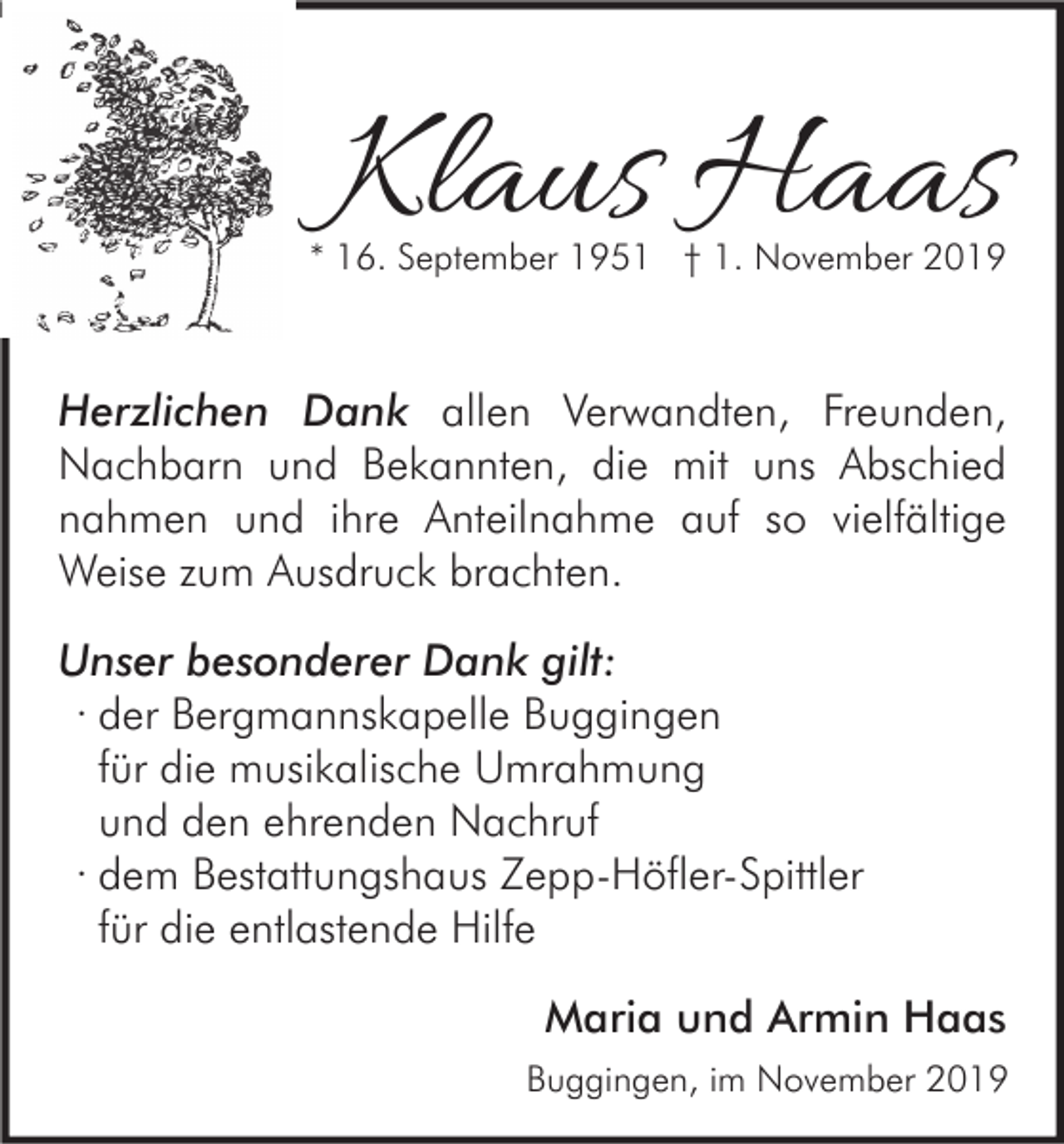 <p>Klaus Haas</p><p>* 16. September 1951 † 1. November 2019</p><p>Herzlichen Dank allen Verwandten, Freunden,<br />Nachbarn und Bekannten, die mit uns Abschied<br />nahmen und ihre Anteilnahme auf so vielfältige<br />Weise zum Ausdruck brachten.<br />Unser besonderer Dank gilt:<br />· der Bergmannskapelle Buggingen<br />für die musikalische Umrahmung<br />und den ehrenden Nachruf<br />· dem Bestattungshaus Zepp-Höfler-Spittler<br />für die entlastende Hilfe<br />Maria und Armin Haas<br />Buggingen, im November 2019</p>