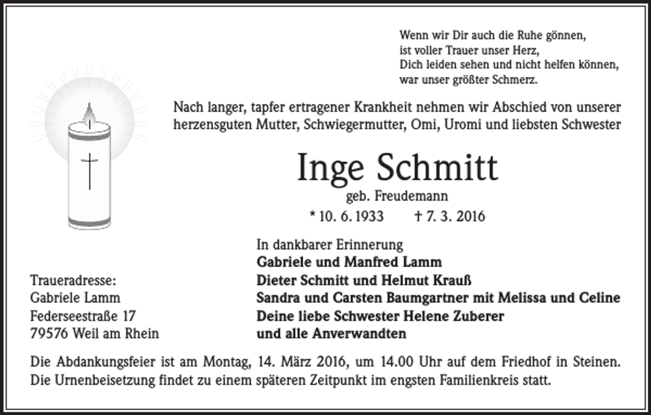 <p>Wenn wir Dir auch die Ruhe gönnen,<br />ist voller Trauer unser Herz,<br />Dich leiden sehen und nicht helfen können,<br />war unser größter Schmerz.</p><p>Nach langer, tapfer ertragener Krankheit nehmen wir Abschied von unserer<br />herzensguten Mutter, Schwiegermutter, Omi, Uromi und liebsten Schwester</p><p>Inge Schmitt<br />geb. Freudemann<br />* 10. 6. 1933 † 7. 3. 2016</p><p>Traueradresse:<br />Gabriele Lamm<br />Federseestraße 19576 Weil am Rhein</p><p>In dankbarer Erinnerung<br />Gabriele und Manfred Lamm<br />Dieter Schmitt und Helmut Krauß<br />Sandra und Carsten Baumgartner mit Melissa und Celine<br />Deine liebe Schwester Helene Zuberer<br />und alle Anverwandten</p><p>Die Abdankungsfeier ist am Montag, 14. März 2016, um 14.00 Uhr auf dem Friedhof in Steinen.<br />Die Urnenbeisetzung findet zu einem späteren Zeitpunkt im engsten ­Familienkreis statt.</p>