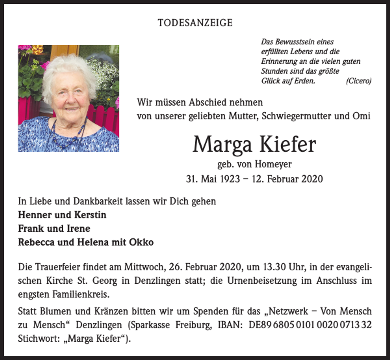 <p>TODESANZEIGE<br />Das Bewusstsein eines<br />erfüllten Lebens und die<br />Erinnerung an die vielen guten<br />Stunden sind das größte<br />Glück auf Erden.<br />(Cicero)</p><p>Wir müssen Abschied nehmen<br />von unserer geliebten Mutter, Schwiegermutter und Omi</p><p>Marga Kiefer</p><p>geb. von Homeyer<br />31. Mai 1923 – 12. Februar 2020<br />In Liebe und Dankbarkeit lassen wir Dich gehen<br />Henner und Kerstin<br />Frank und Irene<br />Rebecca und Helena mit Okko<br />Die Trauerfeier findet am Mittwoch, 26. Februar 2020, um 13.30 Uhr, in der evangelischen Kirche St. Georg in Denzlingen statt; die Urnenbeisetzung im Anschluss im<br />engsten Familienkreis.<br />Statt Blumen und Kränzen bitten wir um Spenden für das „Netzwerk – Von Mensch<br />zu Mensch“ Denzlingen (Sparkasse Freiburg, IBAN: DE89 6805 0101 002712<br />Stichwort: „Marga Kiefer“).</p>