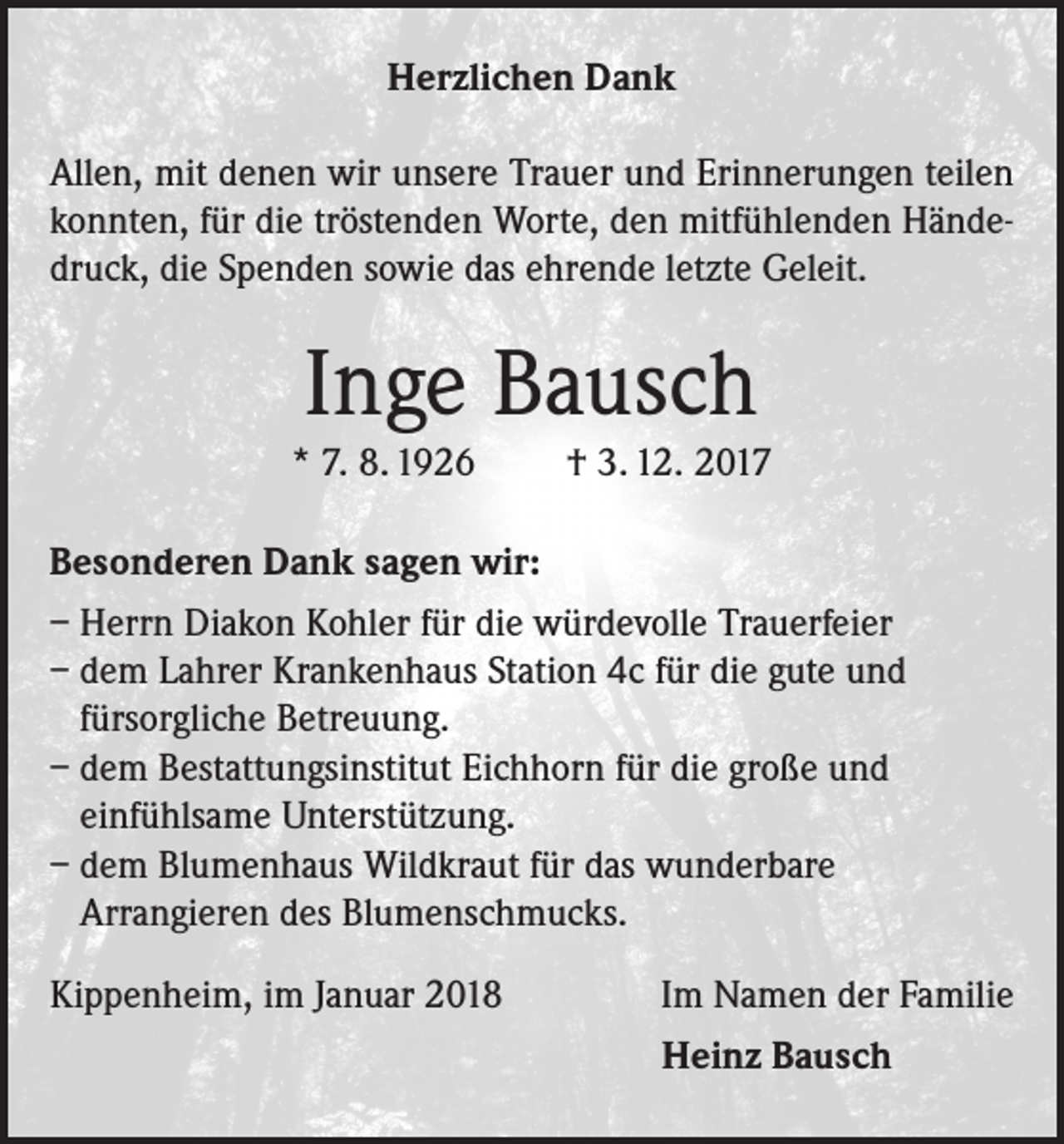 <p>Herzlichen Dank<br />Allen, mit denen wir unsere Trauer und Erinnerungen teilen<br />konnten, für die tröstenden Worte, den mitfühlenden Händedruck, die Spenden sowie das ehrende letzte Geleit.</p><p>Inge Bausch</p><p>* 7. 8. 1926</p><p>† 3. 12. 2017</p><p>Besonderen Dank sagen wir:<br />– Herrn Diakon Kohler für die würdevolle Trauerfeier<br />– dem Lahrer Krankenhaus Station 4c für die gute und<br />fürsorgliche Betreuung.<br />– dem Bestattungsinstitut Eichhorn für die große und<br />einfühlsame Unterstützung.<br />– dem Blumenhaus Wildkraut für das wunderbare<br />Arrangieren des Blumenschmucks.<br />Kippenheim, im Januar 2018</p><p>Im Namen der Familie<br />Heinz Bausch</p>