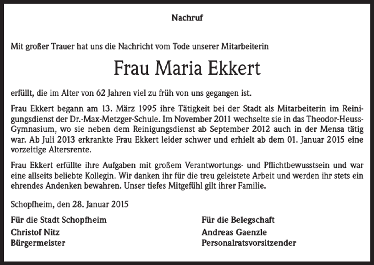 <p>Nachruf<br />Mit großer Trauer hat uns die Nachricht vom Tode unserer Mitarbeiterin</p><p>Frau Maria Ekkert<br />erfüllt, die im Alter von 62 Jahren viel zu früh von uns gegangen ist.<br />Frau Ekkert begann am 13. März 1995 ihre Tätigkeit bei der Stadt als Mitarbeiterin im Reinigungsdienst der Dr.-Max-Metzger-Schule. Im November 2011 wechselte sie in das Theodor-HeussGymnasium, wo sie neben dem Reinigungsdienst ab September 2012 auch in der Mensa tätig<br />war. Ab Juli 2013 erkrankte Frau Ekkert leider schwer und erhielt ab dem 01. Januar 2015 eine<br />vorzeitige Altersrente.<br />Frau Ekkert erfüllte ihre Aufgaben mit großem Verantwortungs- und Pflichtbewusstsein und war<br />eine allseits beliebte Kollegin. Wir danken ihr für die treu geleistete Arbeit und werden ihr stets ein<br />ehrendes Andenken bewahren. Unser tiefes Mitgefühl gilt ihrer Familie.<br />Schopfheim, den 28. Januar 2015<br />Für die Stadt Schopfheim<br />Christof Nitz<br />Bürgermeister</p><p>Für die Belegschaft<br />Andreas Gaenzle<br />Personalratsvorsitzender</p>
